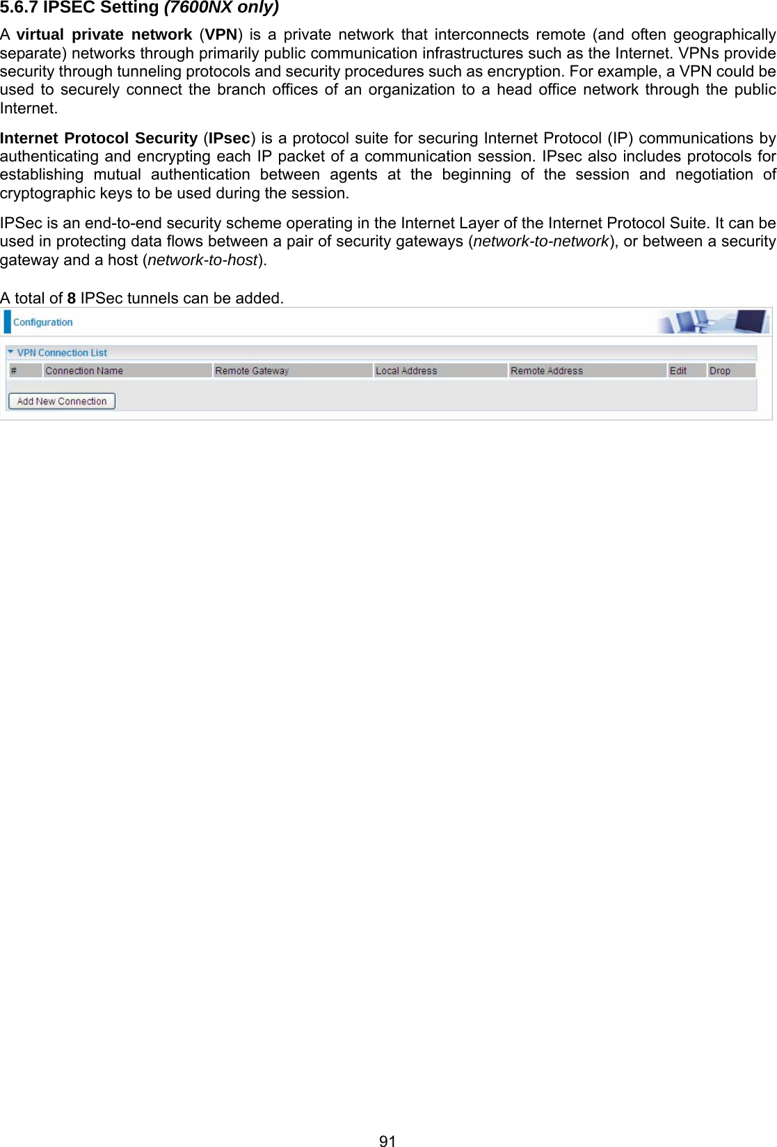 91 5.6.7 IPSEC Setting (7600NX only) A  virtual private network (VPN) is a private network that interconnects remote (and often geographically separate) networks through primarily public communication infrastructures such as the Internet. VPNs provide security through tunneling protocols and security procedures such as encryption. For example, a VPN could be used to securely connect the branch offices of an organization to a head office network through the public Internet.  Internet Protocol Security (IPsec) is a protocol suite for securing Internet Protocol (IP) communications by authenticating and encrypting each IP packet of a communication session. IPsec also includes protocols for establishing  mutual authentication between agents at the beginning of the session and negotiation of cryptographic keys to be used during the session. IPSec is an end-to-end security scheme operating in the Internet Layer of the Internet Protocol Suite. It can be used in protecting data flows between a pair of security gateways (network-to-network), or between a security gateway and a host (network-to-host).  A total of 8 IPSec tunnels can be added.   