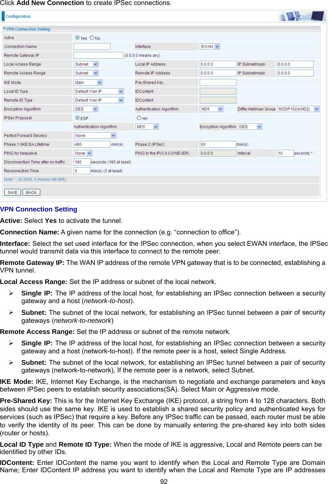 92 Click Add New Connection to create IPSec connections.  VPN Connection Setting Active: Select Yes to activate the tunnel. Connection Name: A given name for the connection (e.g. “connection to office”). Interface: Select the set used interface for the IPSec connection, when you select EWAN interface, the IPSec tunnel would transmit data via this interface to connect to the remote peer.  Remote Gateway IP: The WAN IP address of the remote VPN gateway that is to be connected, establishing a VPN tunnel.  Local Access Range: Set the IP address or subnet of the local network.  Single IP: The IP address of the local host, for establishing an IPSec connection between a security gateway and a host (network-to-host).  Subnet: The subnet of the local network, for establishing an IPSec tunnel between a pair of security gateways (network-to-network) Remote Access Range: Set the IP address or subnet of the remote network.  Single IP: The IP address of the local host, for establishing an IPSec connection between a security gateway and a host (network-to-host). If the remote peer is a host, select Single Address.  Subnet: The subnet of the local network, for establishing an IPSec tunnel between a pair of security gateways (network-to-network), If the remote peer is a network, select Subnet. IKE Mode: IKE, Internet Key Exchange, is the mechanism to negotiate and exchange parameters and keys between IPSec peers to establish security associations(SA). Select Main or Aggressive mode. Pre-Shared Key: This is for the Internet Key Exchange (IKE) protocol, a string from 4 to 128 characters. Both sides should use the same key. IKE is used to establish a shared security policy and authenticated keys for services (such as IPSec) that require a key. Before any IPSec traffic can be passed, each router must be able to verify the identity of its peer. This can be done by manually entering the pre-shared key into both sides (router or hosts). Local ID Type and Remote ID Type: When the mode of IKE is aggressive, Local and Remote peers can be identified by other IDs. IDContent: Enter IDContent the name you want to identify when the Local and Remote Type are Domain Name; Enter IDContent IP address you want to identify when the Local and Remote Type are IP addresses 