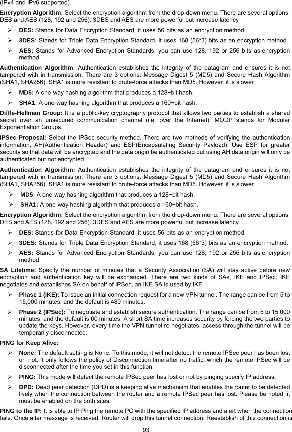 93 (IPv4 and IPv6 supported). Encryption Algorithm: Select the encryption algorithm from the drop-down menu. There are several options: DES and AES (128, 192 and 256). 3DES and AES are more powerful but increase latency.  DES: Stands for Data Encryption Standard, it uses 56 bits as an encryption method.  3DES: Stands for Triple Data Encryption Standard, it uses 168 (56*3) bits as an encryption method.  AES: Stands for Advanced Encryption Standards, you can use 128, 192 or 256 bits as encryption method. Authentication Algorithm: Authentication establishes the integrity of the datagram and ensures it is not tampered with in transmission. There are 3 options: Message Digest 5 (MD5) and Secure Hash Algorithm (SHA1, SHA256). SHA1 is more resistant to brute-force attacks than MD5. However, it is slower.  MD5: A one-way hashing algorithm that produces a 128−bit hash.  SHA1: A one-way hashing algorithm that produces a 160−bit hash. Diffle-Hellman Group: It is a public-key cryptography protocol that allows two parties to establish a shared secret over an unsecured communication channel (i.e. over the Internet). MODP stands for Modular Exponentiation Groups. IPSec Proposal: Select the IPSec security method. There are two methods of verifying the authentication information, AH(Authentication Header) and ESP(Encapsulating Security Payload). Use ESP for greater security so that data will be encrypted and the data origin be authenticated but using AH data origin will only be authenticated but not encrypted. Authentication Algorithm: Authentication establishes the integrity of the datagram and ensures it is not tampered with in transmission. There are 3 options: Message Digest 5 (MD5) and Secure Hash Algorithm (SHA1, SHA256). SHA1 is more resistant to brute-force attacks than MD5. However, it is slower.  MD5: A one-way hashing algorithm that produces a 128−bit hash.  SHA1: A one-way hashing algorithm that produces a 160−bit hash. Encryption Algorithm: Select the encryption algorithm from the drop-down menu. There are several options: DES and AES (128, 192 and 256). 3DES and AES are more powerful but increase latency.  DES: Stands for Data Encryption Standard, it uses 56 bits as an encryption method.  3DES: Stands for Triple Data Encryption Standard, it uses 168 (56*3) bits as an encryption method.  AES: Stands for Advanced Encryption Standards, you can use 128, 192 or 256 bits as encryption method. SA Lifetime: Specify the number of minutes that a Security Association (SA) will stay active before new encryption and authentication key will be exchanged. There are two kinds of SAs, IKE and IPSec. IKE negotiates and establishes SA on behalf of IPSec, an IKE SA is used by IKE.  Phase 1 (IKE): To issue an initial connection request for a new VPN tunnel. The range can be from 5 to 15,000 minutes, and the default is 480 minutes.  Phase 2 (IPSec): To negotiate and establish secure authentication. The range can be from 5 to 15,000 minutes, and the default is 60 minutes. A short SA time increases security by forcing the two parties to update the keys. However, every time the VPN tunnel re-negotiates, access through the tunnel will be temporarily disconnected. PING for Keep Alive:  None: The default setting is None. To this mode, it will not detect the remote IPSec peer has been lost or  not. It only follows the policy of Disconnection time after no traffic, which the remote IPSec will be disconnected after the time you set in this function.  PING: This mode will detect the remote IPSec peer has lost or not by pinging specify IP address.  DPD: Dead peer detection (DPD) is a keeping alive mechanism that enables the router to be detected lively when the connection between the router and a remote IPSec peer has lost. Please be noted, it must be enabled on the both sites. PING to the IP: It is able to IP Ping the remote PC with the specified IP address and alert when the connection fails. Once alter message is received, Router will drop this tunnel connection. Reestablish of this connection is 