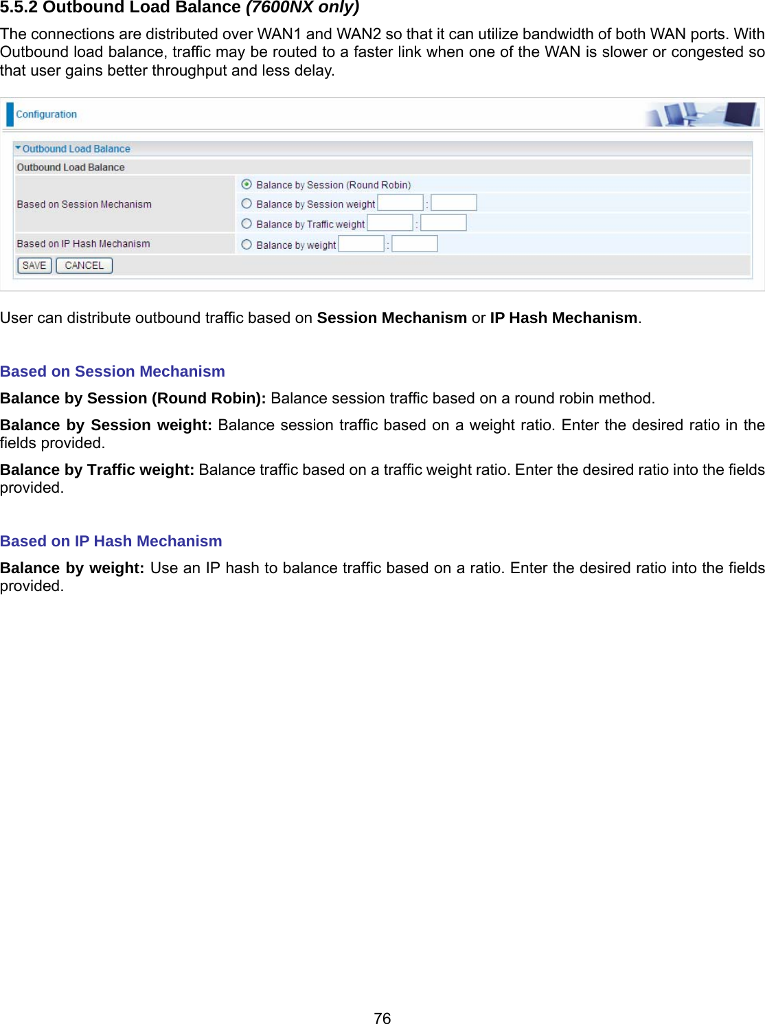 76 5.5.2 Outbound Load Balance (7600NX only) The connections are distributed over WAN1 and WAN2 so that it can utilize bandwidth of both WAN ports. With Outbound load balance, traffic may be routed to a faster link when one of the WAN is slower or congested so that user gains better throughput and less delay.    User can distribute outbound traffic based on Session Mechanism or IP Hash Mechanism.  Based on Session Mechanism Balance by Session (Round Robin): Balance session traffic based on a round robin method. Balance by Session weight: Balance session traffic based on a weight ratio. Enter the desired ratio in the fields provided. Balance by Traffic weight: Balance traffic based on a traffic weight ratio. Enter the desired ratio into the fields provided.  Based on IP Hash Mechanism Balance by weight: Use an IP hash to balance traffic based on a ratio. Enter the desired ratio into the fields provided.