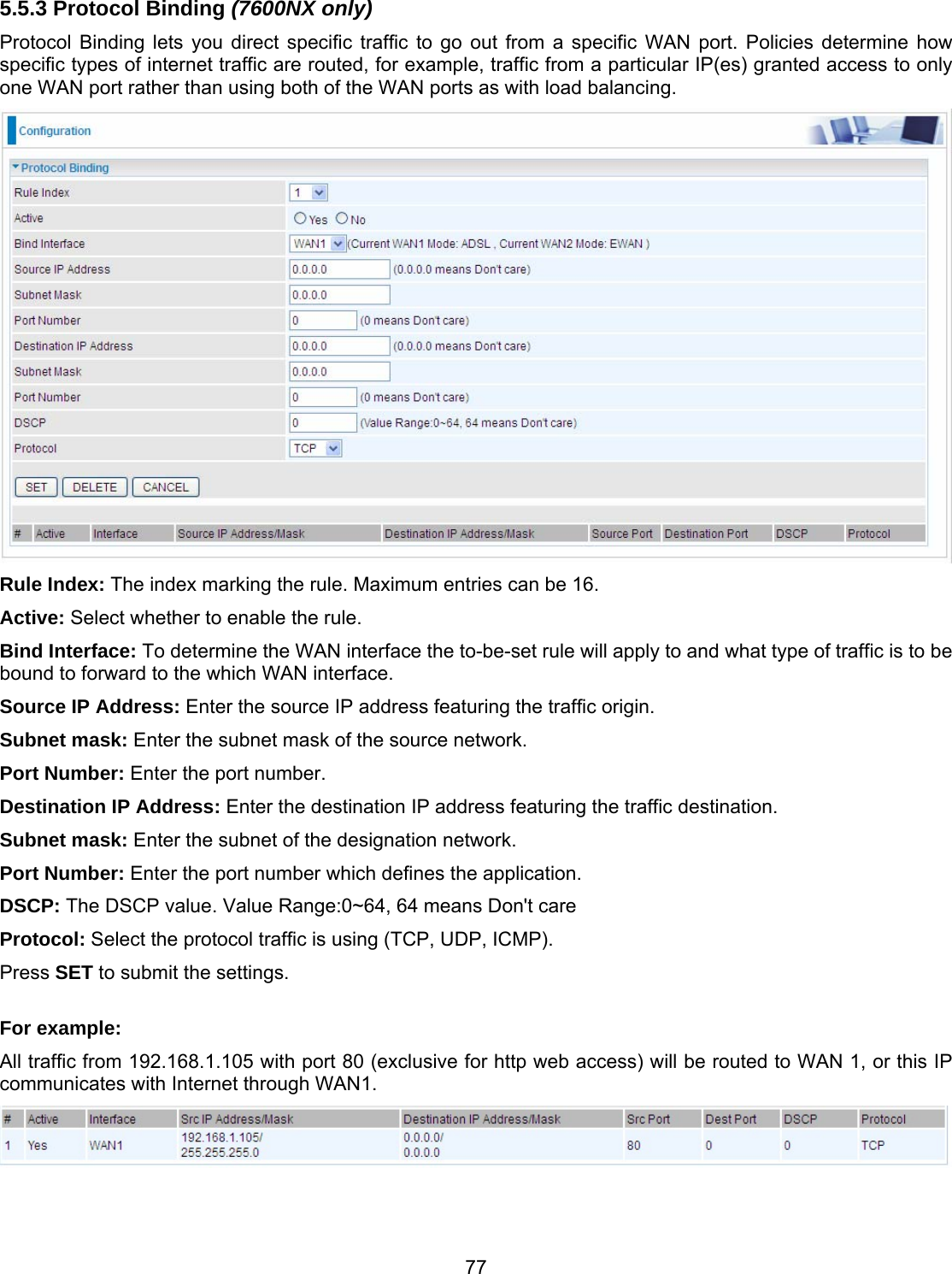 77 5.5.3 Protocol Binding (7600NX only) Protocol Binding lets you direct specific traffic to go out from a specific WAN port. Policies determine how specific types of internet traffic are routed, for example, traffic from a particular IP(es) granted access to only one WAN port rather than using both of the WAN ports as with load balancing.  Rule Index: The index marking the rule. Maximum entries can be 16. Active: Select whether to enable the rule.  Bind Interface: To determine the WAN interface the to-be-set rule will apply to and what type of traffic is to be bound to forward to the which WAN interface. Source IP Address: Enter the source IP address featuring the traffic origin. Subnet mask: Enter the subnet mask of the source network. Port Number: Enter the port number. Destination IP Address: Enter the destination IP address featuring the traffic destination. Subnet mask: Enter the subnet of the designation network. Port Number: Enter the port number which defines the application. DSCP: The DSCP value. Value Range:0~64, 64 means Don&apos;t care Protocol: Select the protocol traffic is using (TCP, UDP, ICMP).  Press SET to submit the settings.  For example: All traffic from 192.168.1.105 with port 80 (exclusive for http web access) will be routed to WAN 1, or this IP communicates with Internet through WAN1.    