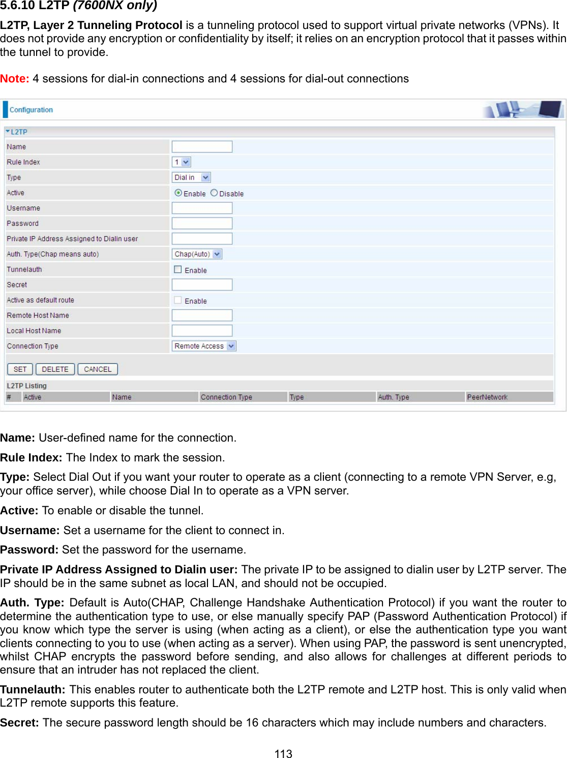 113 5.6.10 L2TP (7600NX only) L2TP, Layer 2 Tunneling Protocol is a tunneling protocol used to support virtual private networks (VPNs). It does not provide any encryption or confidentiality by itself; it relies on an encryption protocol that it passes within the tunnel to provide.  Note: 4 sessions for dial-in connections and 4 sessions for dial-out connections    Name: User-defined name for the connection. Rule Index: The Index to mark the session. Type: Select Dial Out if you want your router to operate as a client (connecting to a remote VPN Server, e.g, your office server), while choose Dial In to operate as a VPN server.  Active: To enable or disable the tunnel. Username: Set a username for the client to connect in. Password: Set the password for the username. Private IP Address Assigned to Dialin user: The private IP to be assigned to dialin user by L2TP server. The IP should be in the same subnet as local LAN, and should not be occupied.  Auth. Type: Default is Auto(CHAP, Challenge Handshake Authentication Protocol) if you want the router to determine the authentication type to use, or else manually specify PAP (Password Authentication Protocol) if you know which type the server is using (when acting as a client), or else the authentication type you want clients connecting to you to use (when acting as a server). When using PAP, the password is sent unencrypted, whilst CHAP encrypts the password before sending, and also allows for challenges at different periods to ensure that an intruder has not replaced the client. Tunnelauth: This enables router to authenticate both the L2TP remote and L2TP host. This is only valid when L2TP remote supports this feature. Secret: The secure password length should be 16 characters which may include numbers and characters. 