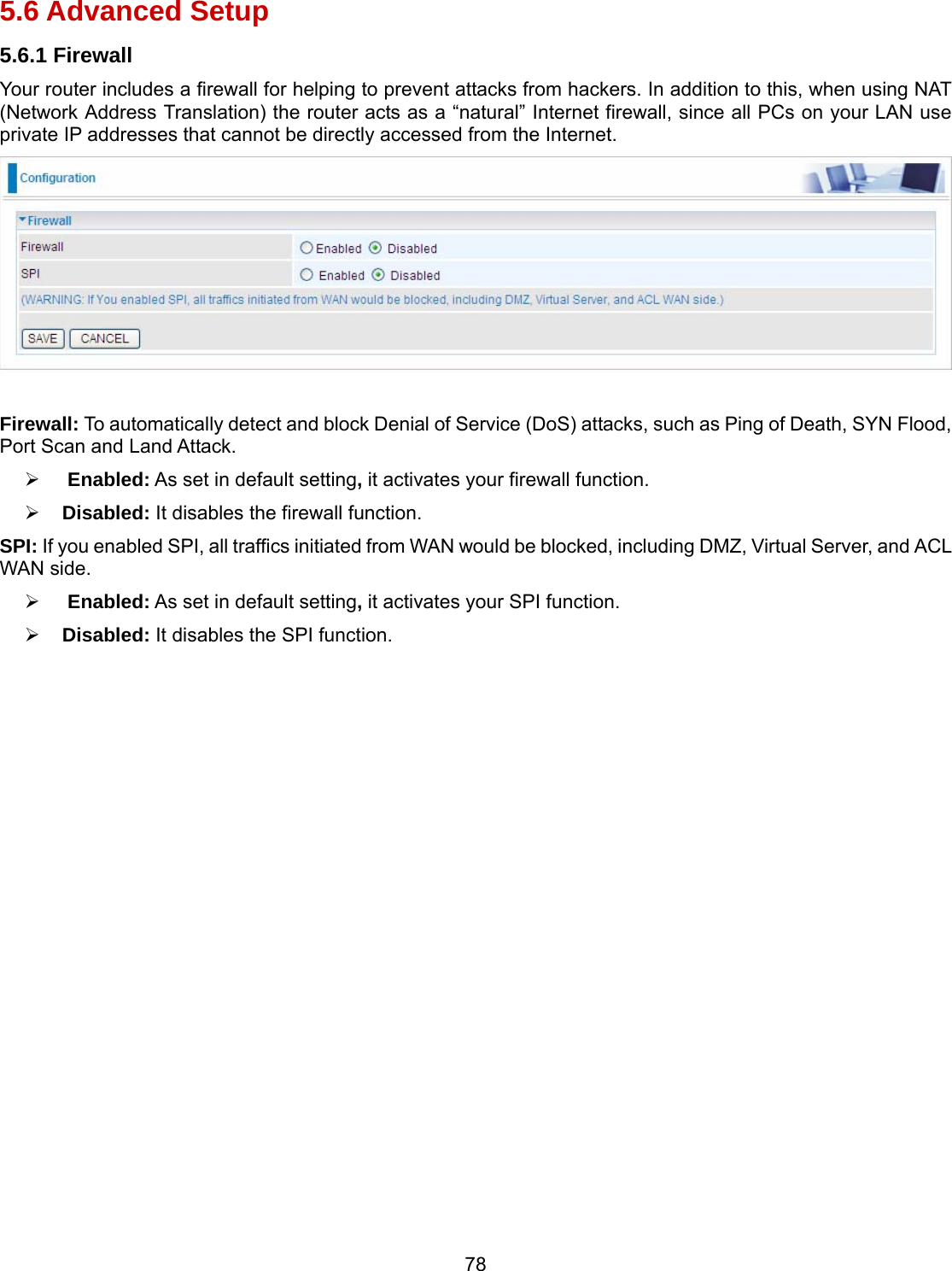 78 5.6 Advanced Setup 5.6.1 Firewall Your router includes a firewall for helping to prevent attacks from hackers. In addition to this, when using NAT (Network Address Translation) the router acts as a “natural” Internet firewall, since all PCs on your LAN use private IP addresses that cannot be directly accessed from the Internet.   Firewall: To automatically detect and block Denial of Service (DoS) attacks, such as Ping of Death, SYN Flood, Port Scan and Land Attack.   Enabled: As set in default setting, it activates your firewall function.  Disabled: It disables the firewall function. SPI: If you enabled SPI, all traffics initiated from WAN would be blocked, including DMZ, Virtual Server, and ACL WAN side.   Enabled: As set in default setting, it activates your SPI function.  Disabled: It disables the SPI function. 