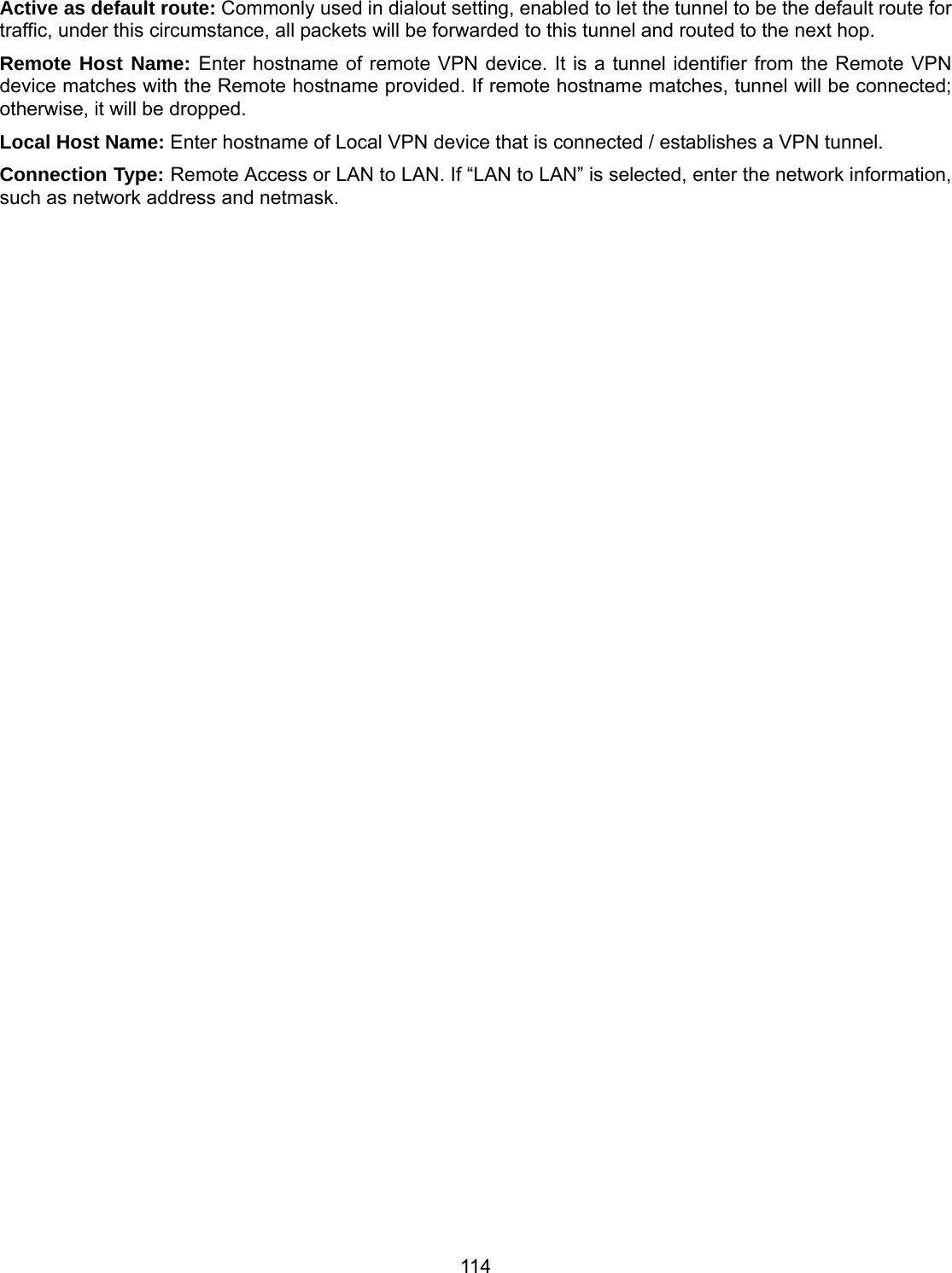 114 Active as default route: Commonly used in dialout setting, enabled to let the tunnel to be the default route for traffic, under this circumstance, all packets will be forwarded to this tunnel and routed to the next hop. Remote Host Name: Enter hostname of remote VPN device. It is a tunnel identifier from the Remote VPN device matches with the Remote hostname provided. If remote hostname matches, tunnel will be connected; otherwise, it will be dropped. Local Host Name: Enter hostname of Local VPN device that is connected / establishes a VPN tunnel.  Connection Type: Remote Access or LAN to LAN. If “LAN to LAN” is selected, enter the network information, such as network address and netmask. 