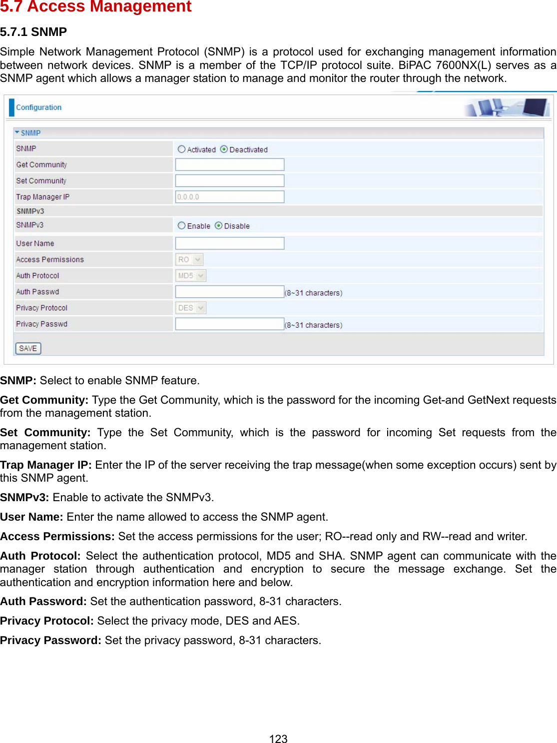 123 5.7 Access Management 5.7.1 SNMP Simple Network Management Protocol (SNMP) is a protocol used for exchanging management information between network devices. SNMP is a member of the TCP/IP protocol suite. BiPAC 7600NX(L) serves as a SNMP agent which allows a manager station to manage and monitor the router through the network.  SNMP: Select to enable SNMP feature. Get Community: Type the Get Community, which is the password for the incoming Get-and GetNext requests from the management station. Set Community: Type the Set Community, which is the password for incoming Set requests from the management station. Trap Manager IP: Enter the IP of the server receiving the trap message(when some exception occurs) sent by this SNMP agent. SNMPv3: Enable to activate the SNMPv3. User Name: Enter the name allowed to access the SNMP agent. Access Permissions: Set the access permissions for the user; RO--read only and RW--read and writer. Auth Protocol: Select the authentication protocol, MD5 and SHA. SNMP agent can communicate with the manager station through authentication and encryption to secure the message exchange. Set the authentication and encryption information here and below. Auth Password: Set the authentication password, 8-31 characters. Privacy Protocol: Select the privacy mode, DES and AES. Privacy Password: Set the privacy password, 8-31 characters.     