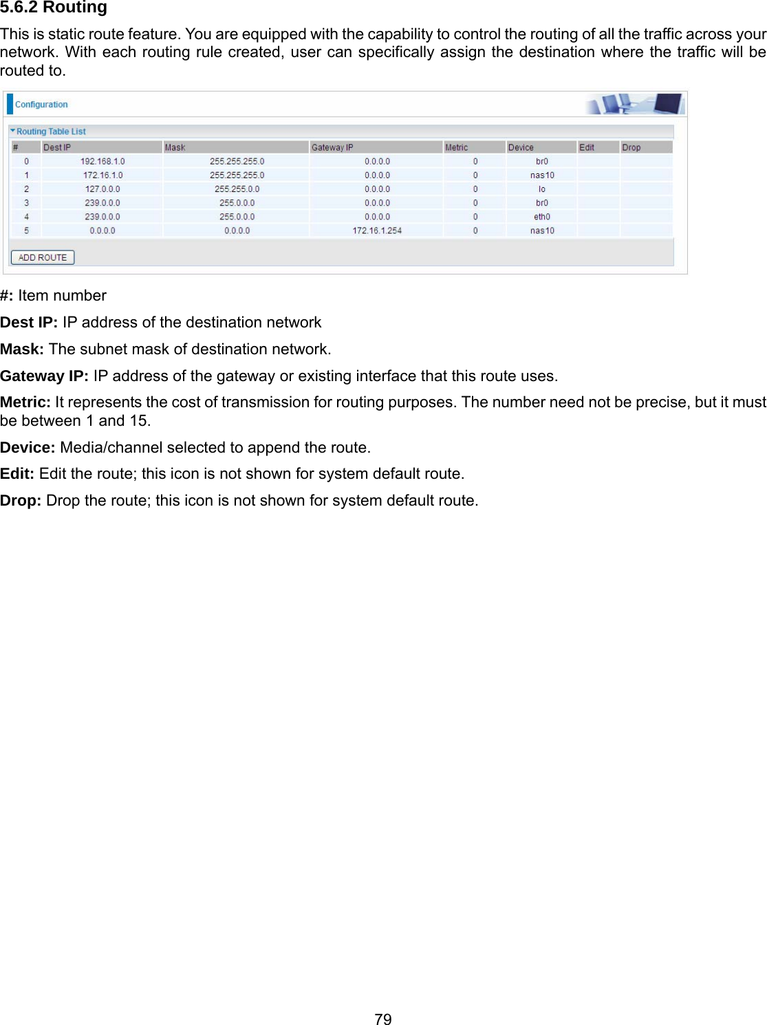 79 5.6.2 Routing This is static route feature. You are equipped with the capability to control the routing of all the traffic across your network. With each routing rule created, user can specifically assign the destination where the traffic will be routed to.  #: Item number Dest IP: IP address of the destination network Mask: The subnet mask of destination network. Gateway IP: IP address of the gateway or existing interface that this route uses. Metric: It represents the cost of transmission for routing purposes. The number need not be precise, but it must be between 1 and 15. Device: Media/channel selected to append the route. Edit: Edit the route; this icon is not shown for system default route. Drop: Drop the route; this icon is not shown for system default route.                           