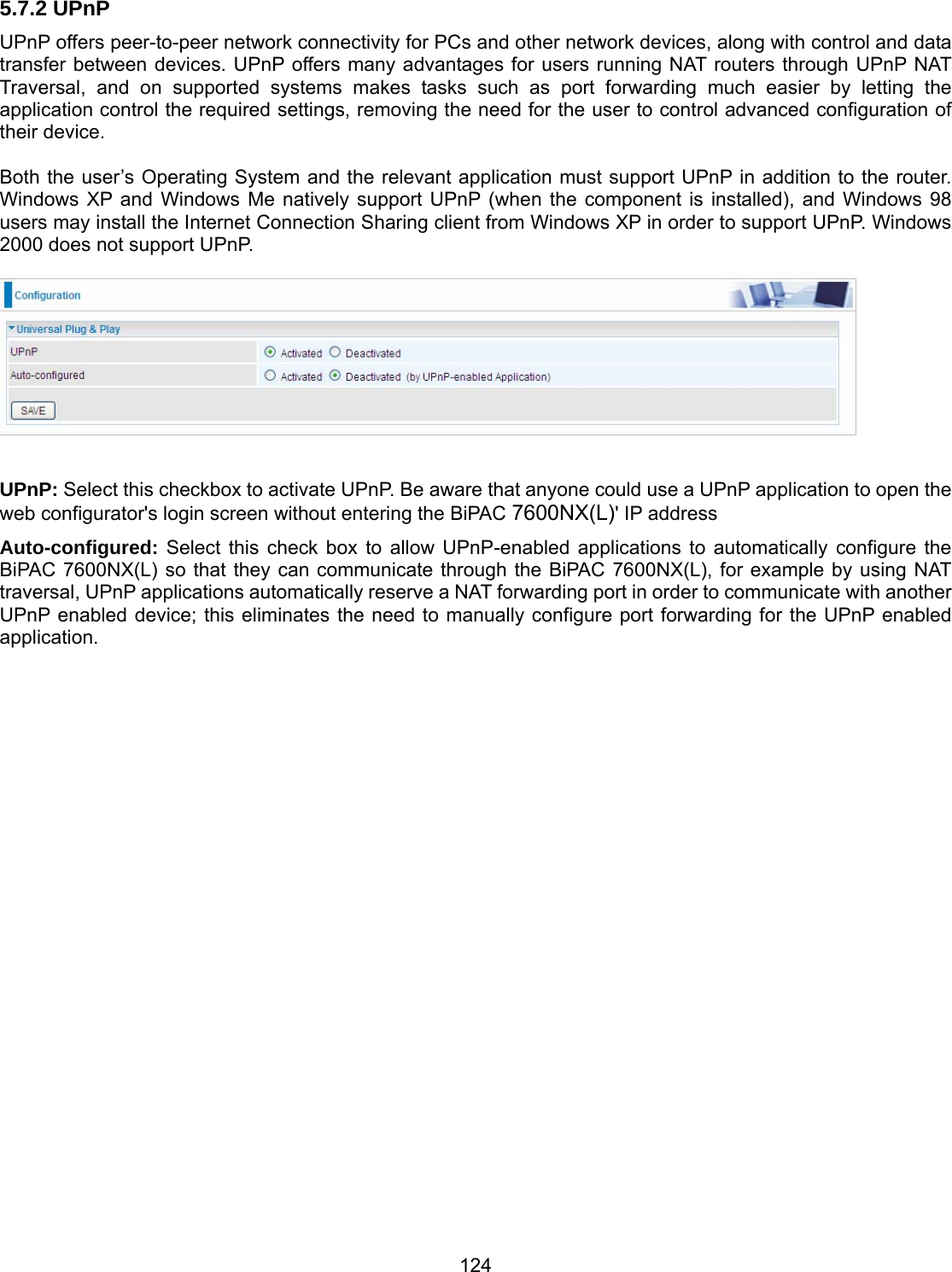 124 5.7.2 UPnP UPnP offers peer-to-peer network connectivity for PCs and other network devices, along with control and data transfer between devices. UPnP offers many advantages for users running NAT routers through UPnP NAT Traversal, and on supported systems makes tasks such as port forwarding much easier by letting the application control the required settings, removing the need for the user to control advanced configuration of their device.  Both the user’s Operating System and the relevant application must support UPnP in addition to the router. Windows XP and Windows Me natively support UPnP (when the component is installed), and Windows 98 users may install the Internet Connection Sharing client from Windows XP in order to support UPnP. Windows 2000 does not support UPnP.    UPnP: Select this checkbox to activate UPnP. Be aware that anyone could use a UPnP application to open the web configurator&apos;s login screen without entering the BiPAC 7600NX(L)&apos; IP address Auto-configured: Select this check box to allow UPnP-enabled applications to automatically configure the BiPAC 7600NX(L) so that they can communicate through the BiPAC 7600NX(L), for example by using NAT traversal, UPnP applications automatically reserve a NAT forwarding port in order to communicate with another UPnP enabled device; this eliminates the need to manually configure port forwarding for the UPnP enabled application.                        