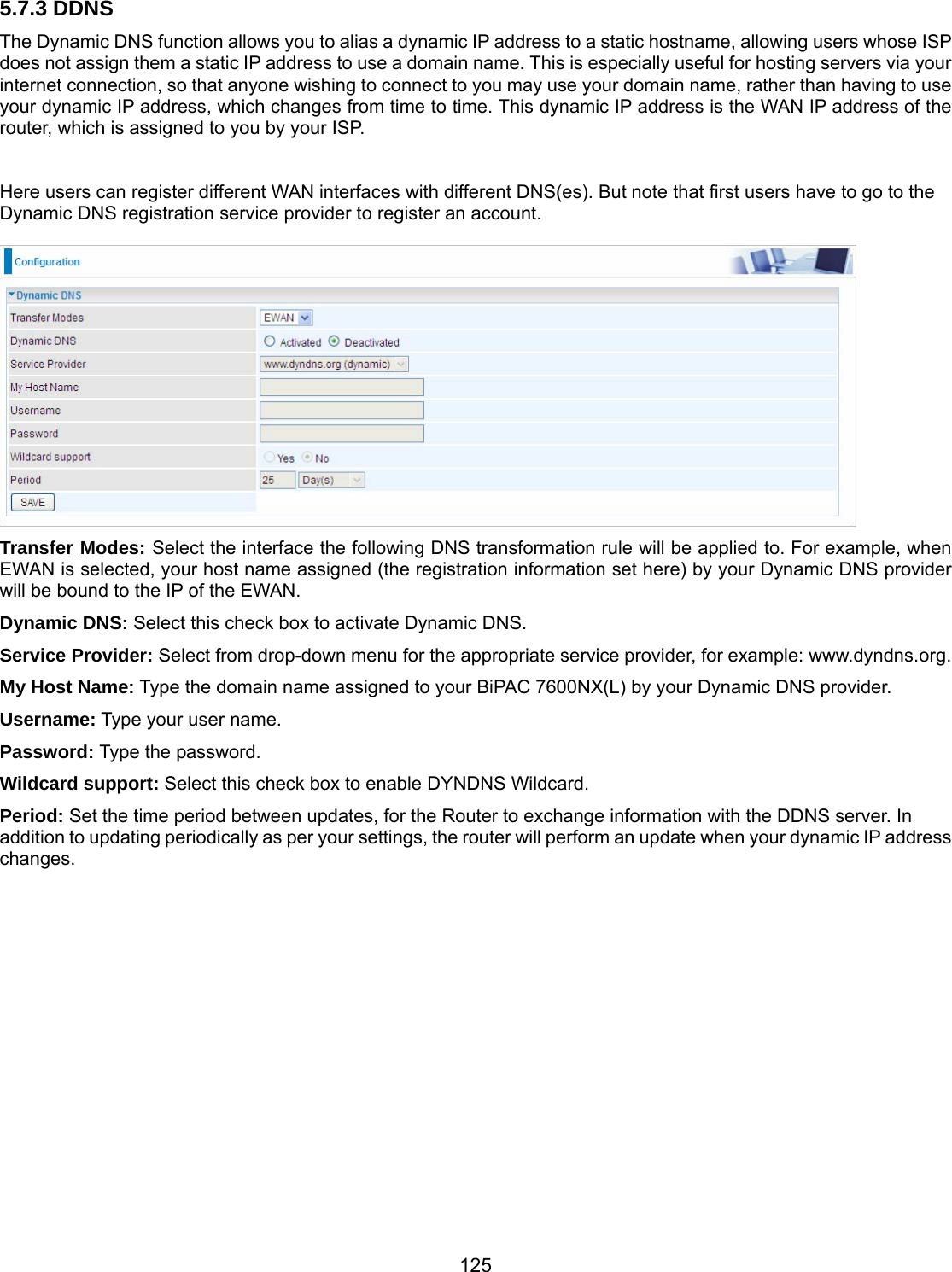 125 5.7.3 DDNS The Dynamic DNS function allows you to alias a dynamic IP address to a static hostname, allowing users whose ISP does not assign them a static IP address to use a domain name. This is especially useful for hosting servers via your internet connection, so that anyone wishing to connect to you may use your domain name, rather than having to use your dynamic IP address, which changes from time to time. This dynamic IP address is the WAN IP address of the router, which is assigned to you by your ISP.  Here users can register different WAN interfaces with different DNS(es). But note that first users have to go to the Dynamic DNS registration service provider to register an account.   Transfer Modes: Select the interface the following DNS transformation rule will be applied to. For example, when EWAN is selected, your host name assigned (the registration information set here) by your Dynamic DNS provider will be bound to the IP of the EWAN. Dynamic DNS: Select this check box to activate Dynamic DNS. Service Provider: Select from drop-down menu for the appropriate service provider, for example: www.dyndns.org. My Host Name: Type the domain name assigned to your BiPAC 7600NX(L) by your Dynamic DNS provider. Username: Type your user name. Password: Type the password. Wildcard support: Select this check box to enable DYNDNS Wildcard. Period: Set the time period between updates, for the Router to exchange information with the DDNS server. In addition to updating periodically as per your settings, the router will perform an update when your dynamic IP address changes.  