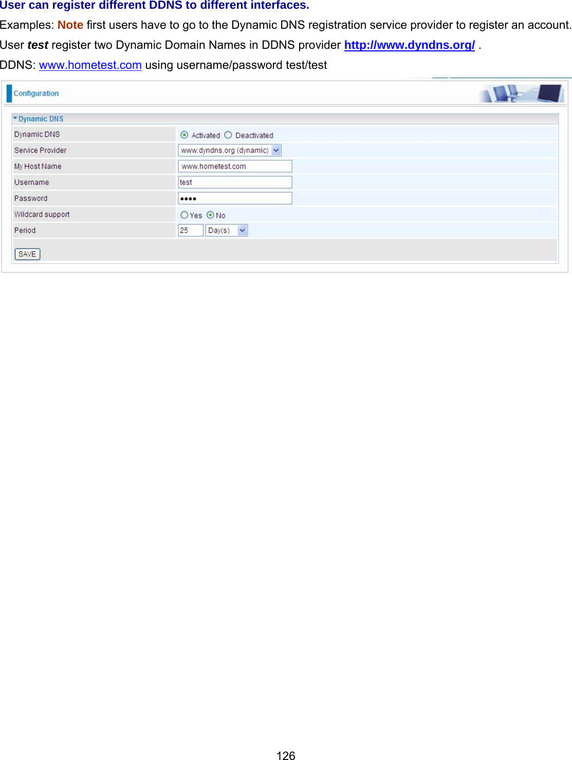 126 User can register different DDNS to different interfaces. Examples: Note first users have to go to the Dynamic DNS registration service provider to register an account. User test register two Dynamic Domain Names in DDNS provider http://www.dyndns.org/ . DDNS: www.hometest.com using username/password test/test                     