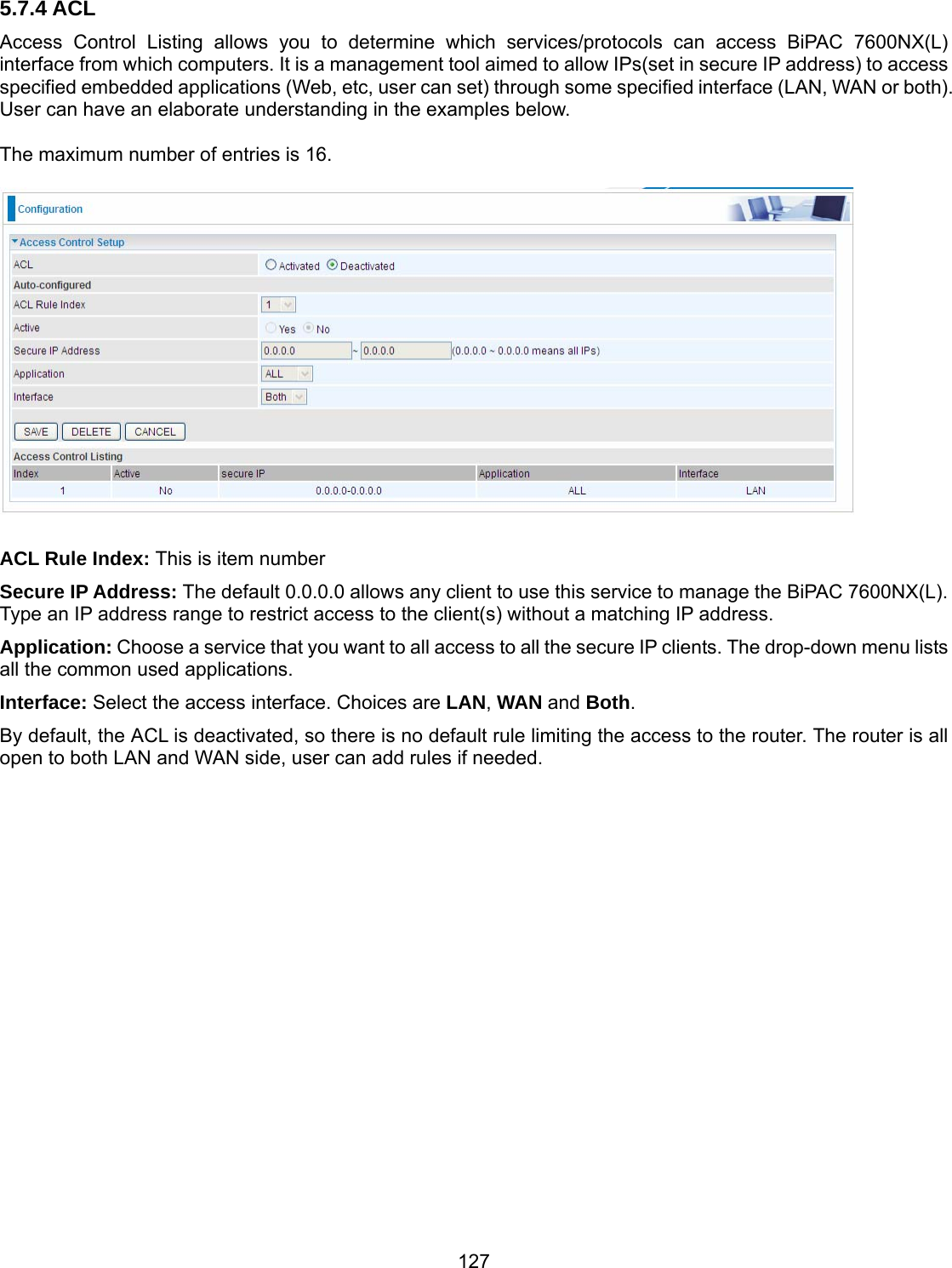 127 5.7.4 ACL Access Control Listing allows you to determine which services/protocols can access BiPAC 7600NX(L) interface from which computers. It is a management tool aimed to allow IPs(set in secure IP address) to access specified embedded applications (Web, etc, user can set) through some specified interface (LAN, WAN or both). User can have an elaborate understanding in the examples below.  The maximum number of entries is 16.    ACL Rule Index: This is item number Secure IP Address: The default 0.0.0.0 allows any client to use this service to manage the BiPAC 7600NX(L). Type an IP address range to restrict access to the client(s) without a matching IP address. Application: Choose a service that you want to all access to all the secure IP clients. The drop-down menu lists all the common used applications. Interface: Select the access interface. Choices are LAN, WAN and Both. By default, the ACL is deactivated, so there is no default rule limiting the access to the router. The router is all open to both LAN and WAN side, user can add rules if needed.               