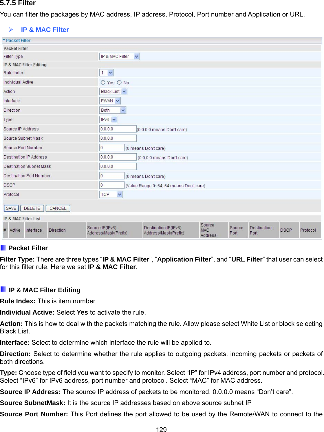 129 5.7.5 Filter You can filter the packages by MAC address, IP address, Protocol, Port number and Application or URL.    IP &amp; MAC Filter   Packet Filter Filter Type: There are three types “IP &amp; MAC Filter”, “Application Filter”, and “URL Filter” that user can select for this filter rule. Here we set IP &amp; MAC Filter.   IP &amp; MAC Filter Editing Rule Index: This is item number Individual Active: Select Yes to activate the rule. Action: This is how to deal with the packets matching the rule. Allow please select White List or block selecting Black List. Interface: Select to determine which interface the rule will be applied to. Direction: Select to determine whether the rule applies to outgoing packets, incoming packets or packets of both directions. Type: Choose type of field you want to specify to monitor. Select “IP” for IPv4 address, port number and protocol. Select “IPv6” for IPv6 address, port number and protocol. Select “MAC” for MAC address.  Source IP Address: The source IP address of packets to be monitored. 0.0.0.0 means “Don’t care”. Source SubnetMask: It is the source IP addresses based on above source subnet IP Source Port Number: This Port defines the port allowed to be used by the Remote/WAN to connect to the 