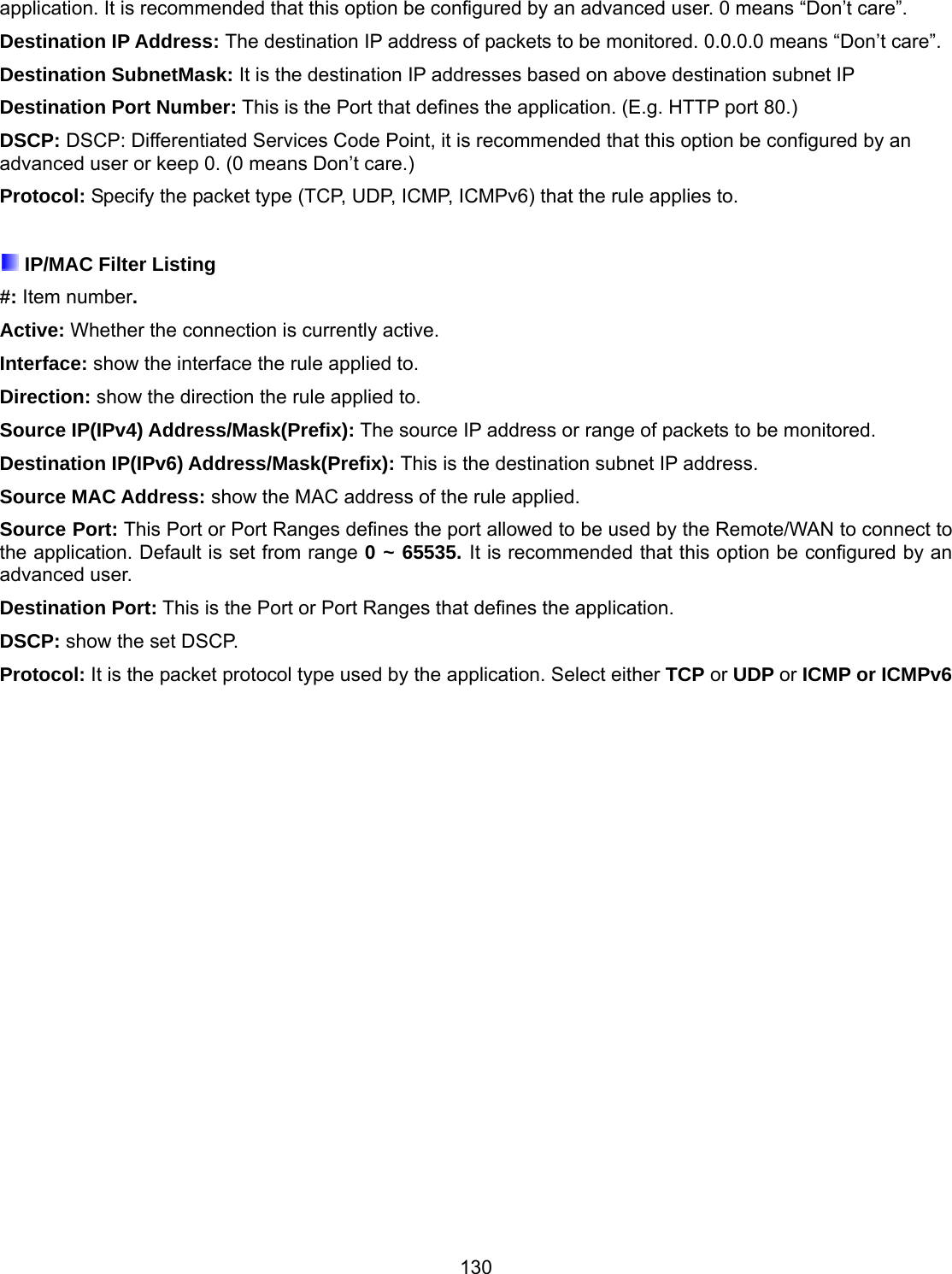 130 application. It is recommended that this option be configured by an advanced user. 0 means “Don’t care”. Destination IP Address: The destination IP address of packets to be monitored. 0.0.0.0 means “Don’t care”. Destination SubnetMask: It is the destination IP addresses based on above destination subnet IP Destination Port Number: This is the Port that defines the application. (E.g. HTTP port 80.) DSCP: DSCP: Differentiated Services Code Point, it is recommended that this option be configured by an advanced user or keep 0. (0 means Don’t care.) Protocol: Specify the packet type (TCP, UDP, ICMP, ICMPv6) that the rule applies to.   IP/MAC Filter Listing #: Item number. Active: Whether the connection is currently active. Interface: show the interface the rule applied to. Direction: show the direction the rule applied to. Source IP(IPv4) Address/Mask(Prefix): The source IP address or range of packets to be monitored. Destination IP(IPv6) Address/Mask(Prefix): This is the destination subnet IP address. Source MAC Address: show the MAC address of the rule applied. Source Port: This Port or Port Ranges defines the port allowed to be used by the Remote/WAN to connect to the application. Default is set from range 0 ~ 65535. It is recommended that this option be configured by an advanced user. Destination Port: This is the Port or Port Ranges that defines the application. DSCP: show the set DSCP. Protocol: It is the packet protocol type used by the application. Select either TCP or UDP or ICMP or ICMPv6  