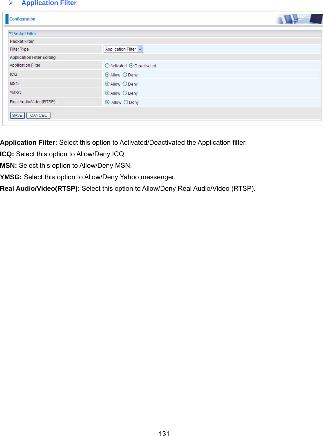 131  Application Filter   Application Filter: Select this option to Activated/Deactivated the Application filter. ICQ: Select this option to Allow/Deny ICQ. MSN: Select this option to Allow/Deny MSN. YMSG: Select this option to Allow/Deny Yahoo messenger. Real Audio/Video(RTSP): Select this option to Allow/Deny Real Audio/Video (RTSP).                             