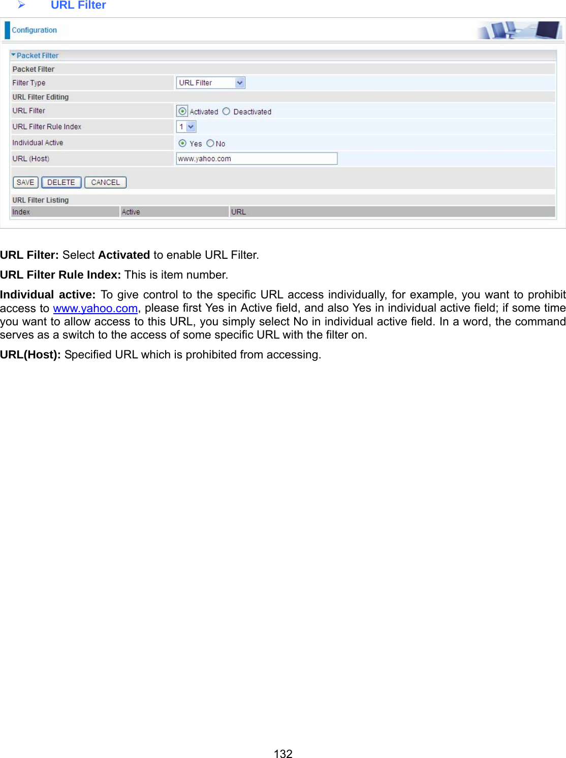 132  URL Filter   URL Filter: Select Activated to enable URL Filter. URL Filter Rule Index: This is item number. Individual active: To give control to the specific URL access individually, for example, you want to prohibit access to www.yahoo.com, please first Yes in Active field, and also Yes in individual active field; if some time you want to allow access to this URL, you simply select No in individual active field. In a word, the command serves as a switch to the access of some specific URL with the filter on.  URL(Host): Specified URL which is prohibited from accessing.           