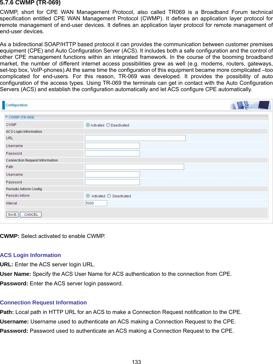 133 5.7.6 CWMP (TR-069) CWMP, short for CPE WAN Management Protocol, also called TR069 is a Broadband Forum technical specification entitled CPE WAN Management Protocol (CWMP). It defines an application layer protocol for remote management of end-user devices. It defines an application layer protocol for remote management of end-user devices.   As a bidirectional SOAP/HTTP based protocol it can provides the communication between customer premises equipment (CPE) and Auto Configuration Server (ACS). It includes both a safe configuration and the control of other CPE management functions within an integrated framework. In the course of the booming broadband market, the number of different internet access possibilities grew as well (e.g. modems, routers, gateways, set-top box, VoIP-phones).At the same time the configuration of this equipment became more complicated –too complicated for end-users. For this reason, TR-069 was developed. It provides the possibility of auto configuration of the access types. Using TR-069 the terminals can get in contact with the Auto Configuration Servers (ACS) and establish the configuration automatically and let ACS configure CPE automatically.    CWMP: Select activated to enable CWMP.   ACS Login Information  URL: Enter the ACS server login URL.  User Name: Specify the ACS User Name for ACS authentication to the connection from CPE.  Password: Enter the ACS server login password.   Connection Request Information Path: Local path in HTTP URL for an ACS to make a Connection Request notification to the CPE.  Username: Username used to authenticate an ACS making a Connection Request to the CPE.  Password: Password used to authenticate an ACS making a Connection Request to the CPE.    