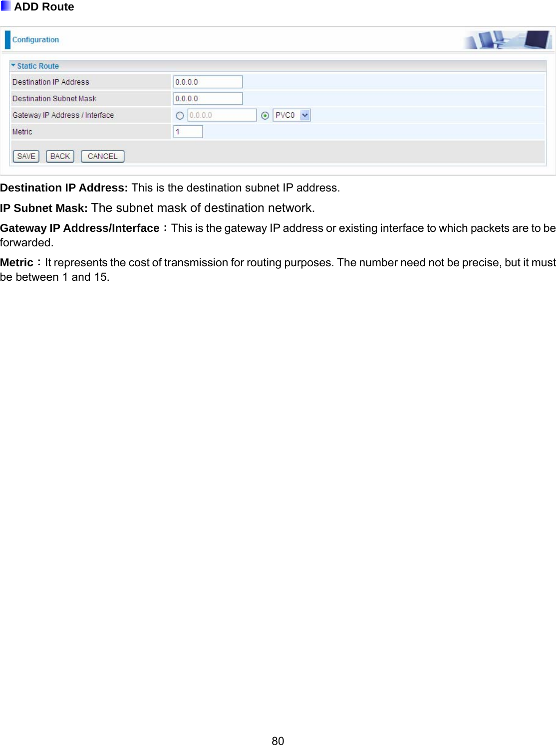 80  ADD Route   Destination IP Address: This is the destination subnet IP address. IP Subnet Mask: The subnet mask of destination network. Gateway IP Address/Interface：This is the gateway IP address or existing interface to which packets are to be forwarded. Metric：It represents the cost of transmission for routing purposes. The number need not be precise, but it must be between 1 and 15.                                  