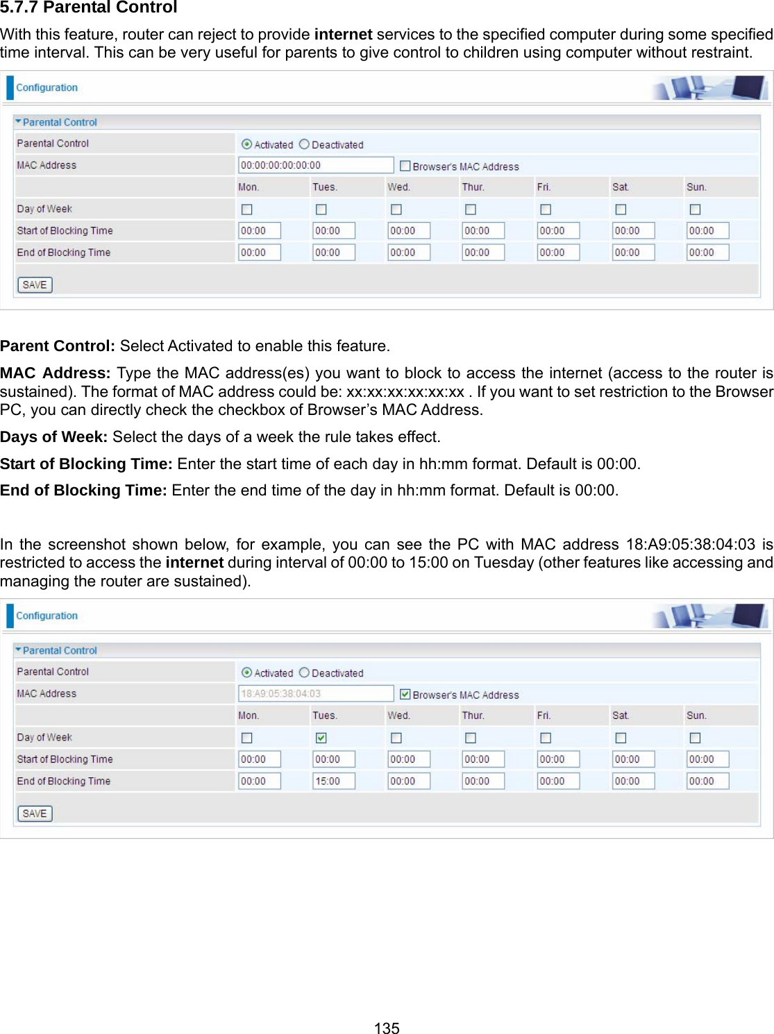 135 5.7.7 Parental Control With this feature, router can reject to provide internet services to the specified computer during some specified time interval. This can be very useful for parents to give control to children using computer without restraint.   Parent Control: Select Activated to enable this feature.  MAC Address: Type the MAC address(es) you want to block to access the internet (access to the router is sustained). The format of MAC address could be: xx:xx:xx:xx:xx:xx . If you want to set restriction to the Browser PC, you can directly check the checkbox of Browser’s MAC Address. Days of Week: Select the days of a week the rule takes effect. Start of Blocking Time: Enter the start time of each day in hh:mm format. Default is 00:00. End of Blocking Time: Enter the end time of the day in hh:mm format. Default is 00:00.  In the screenshot shown below, for example, you can see the PC with MAC address 18:A9:05:38:04:03 is restricted to access the internet during interval of 00:00 to 15:00 on Tuesday (other features like accessing and managing the router are sustained).      