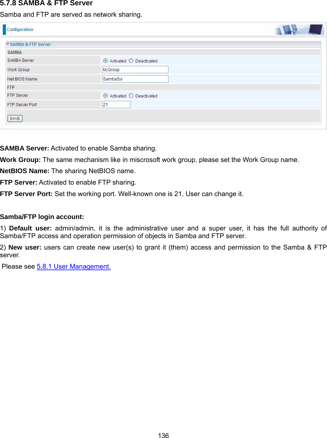 136 5.7.8 SAMBA &amp; FTP Server Samba and FTP are served as network sharing.    SAMBA Server: Activated to enable Samba sharing. Work Group: The same mechanism like in miscrosoft work group, please set the Work Group name. NetBIOS Name: The sharing NetBIOS name. FTP Server: Activated to enable FTP sharing. FTP Server Port: Set the working port. Well-known one is 21. User can change it.  Samba/FTP login account:  1)  Default user: admin/admin, it is the administrative user and a super user, it has the full authority of Samba/FTP access and operation permission of objects in Samba and FTP server. 2) New user: users can create new user(s) to grant it (them) access and permission to the Samba &amp; FTP server.  Please see 5.8.1 User Management.  