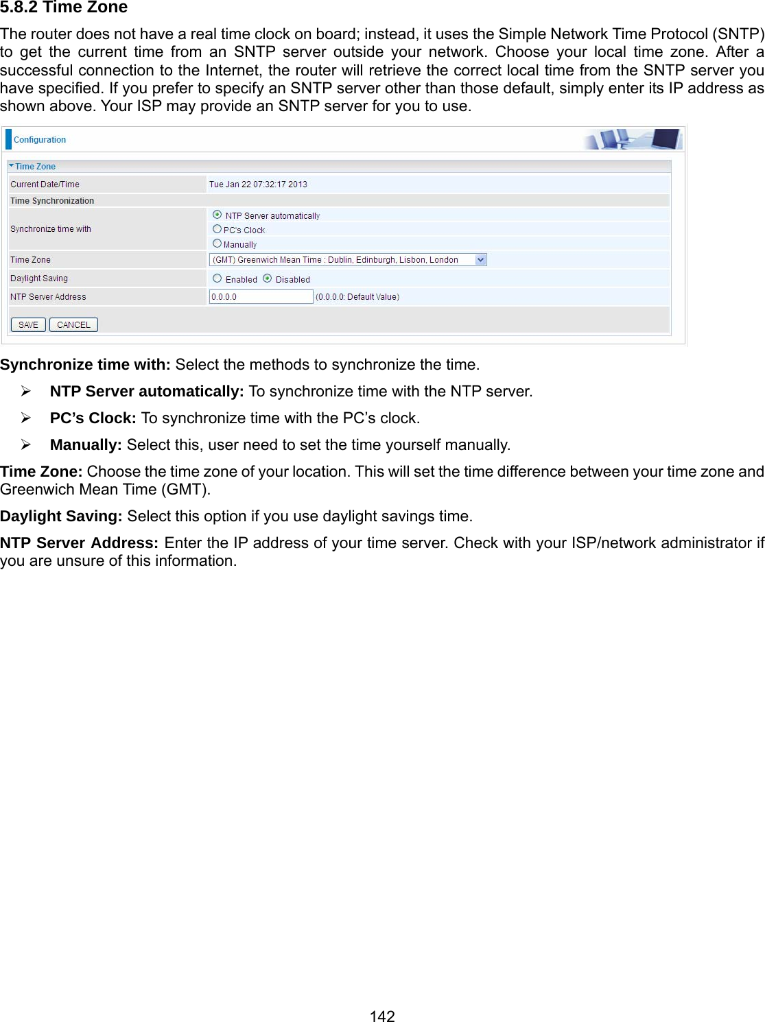 142 5.8.2 Time Zone The router does not have a real time clock on board; instead, it uses the Simple Network Time Protocol (SNTP) to get the current time from an SNTP server outside your network. Choose your local time zone. After a successful connection to the Internet, the router will retrieve the correct local time from the SNTP server you have specified. If you prefer to specify an SNTP server other than those default, simply enter its IP address as shown above. Your ISP may provide an SNTP server for you to use.  Synchronize time with: Select the methods to synchronize the time.   NTP Server automatically: To synchronize time with the NTP server.  PC’s Clock: To synchronize time with the PC’s clock.  Manually: Select this, user need to set the time yourself manually. Time Zone: Choose the time zone of your location. This will set the time difference between your time zone and Greenwich Mean Time (GMT). Daylight Saving: Select this option if you use daylight savings time. NTP Server Address: Enter the IP address of your time server. Check with your ISP/network administrator if you are unsure of this information.              