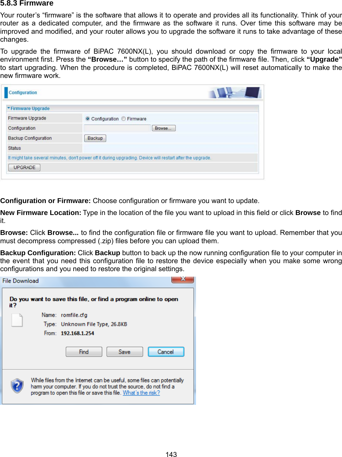 143 5.8.3 Firmware Your router’s “firmware” is the software that allows it to operate and provides all its functionality. Think of your router as a dedicated computer, and the firmware as the software it runs. Over time this software may be improved and modified, and your router allows you to upgrade the software it runs to take advantage of these changes. To upgrade the firmware of BiPAC 7600NX(L), you should download or copy the firmware to your local environment first. Press the “Browse…” button to specify the path of the firmware file. Then, click “Upgrade” to start upgrading. When the procedure is completed, BiPAC 7600NX(L) will reset automatically to make the new firmware work.   Configuration or Firmware: Choose configuration or firmware you want to update. New Firmware Location: Type in the location of the file you want to upload in this field or click Browse to find it. Browse: Click Browse... to find the configuration file or firmware file you want to upload. Remember that you must decompress compressed (.zip) files before you can upload them. Backup Configuration: Click Backup button to back up the now running configuration file to your computer in the event that you need this configuration file to restore the device especially when you make some wrong configurations and you need to restore the original settings.     