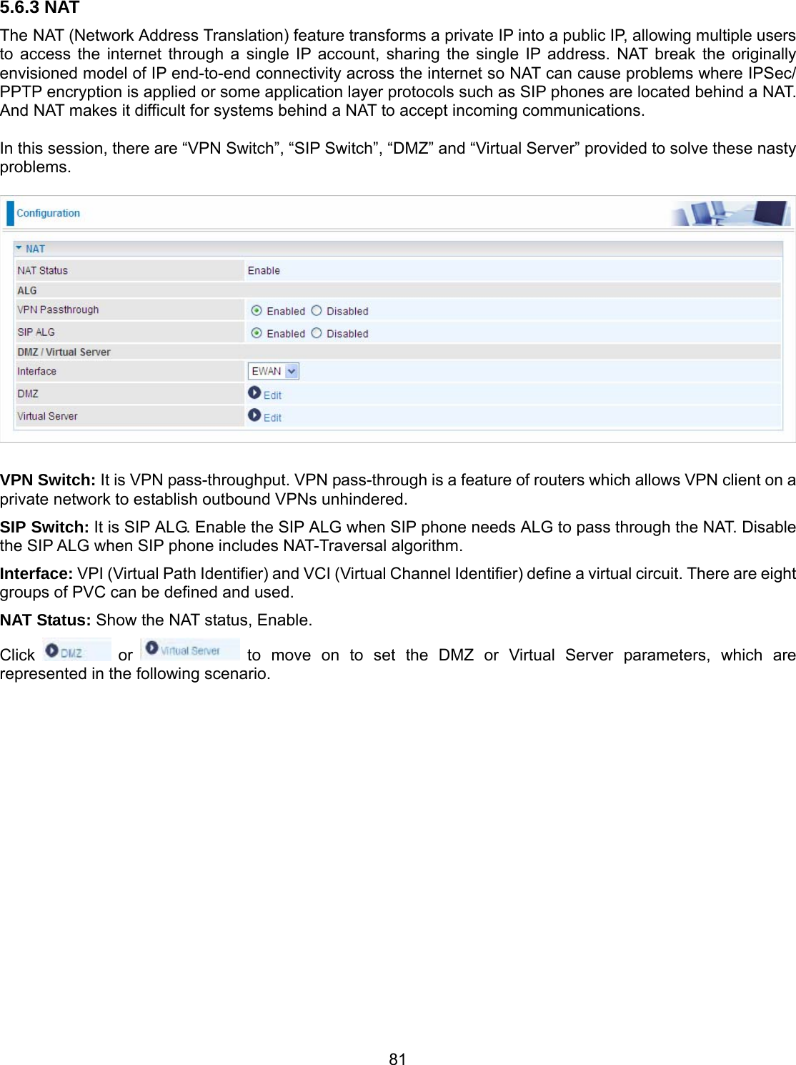 81 5.6.3 NAT The NAT (Network Address Translation) feature transforms a private IP into a public IP, allowing multiple users to access the internet through a single IP account, sharing the single IP address. NAT break the originally envisioned model of IP end-to-end connectivity across the internet so NAT can cause problems where IPSec/ PPTP encryption is applied or some application layer protocols such as SIP phones are located behind a NAT. And NAT makes it difficult for systems behind a NAT to accept incoming communications.  In this session, there are “VPN Switch”, “SIP Switch”, “DMZ” and “Virtual Server” provided to solve these nasty problems.    VPN Switch: It is VPN pass-throughput. VPN pass-through is a feature of routers which allows VPN client on a private network to establish outbound VPNs unhindered. SIP Switch: It is SIP ALG. Enable the SIP ALG when SIP phone needs ALG to pass through the NAT. Disable the SIP ALG when SIP phone includes NAT-Traversal algorithm. Interface: VPI (Virtual Path Identifier) and VCI (Virtual Channel Identifier) define a virtual circuit. There are eight groups of PVC can be defined and used. NAT Status: Show the NAT status, Enable. Click   or   to move on to set the DMZ or Virtual Server parameters, which are represented in the following scenario.                    