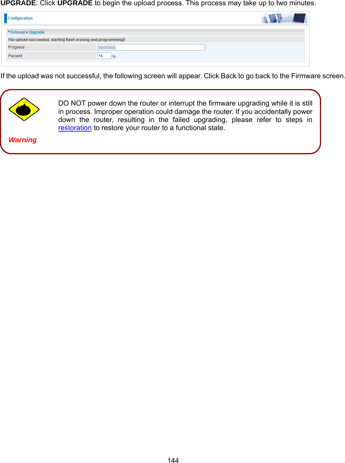 144 DO NOT power down the router or interrupt the firmware upgrading while it is still in process. Improper operation could damage the router. If you accidentally power down the router, resulting in the failed upgrading, please refer to steps in restoration to restore your router to a functional state. Warning UPGRADE: Click UPGRADE to begin the upload process. This process may take up to two minutes.  If the upload was not successful, the following screen will appear. Click Back to go back to the Firmware screen.            