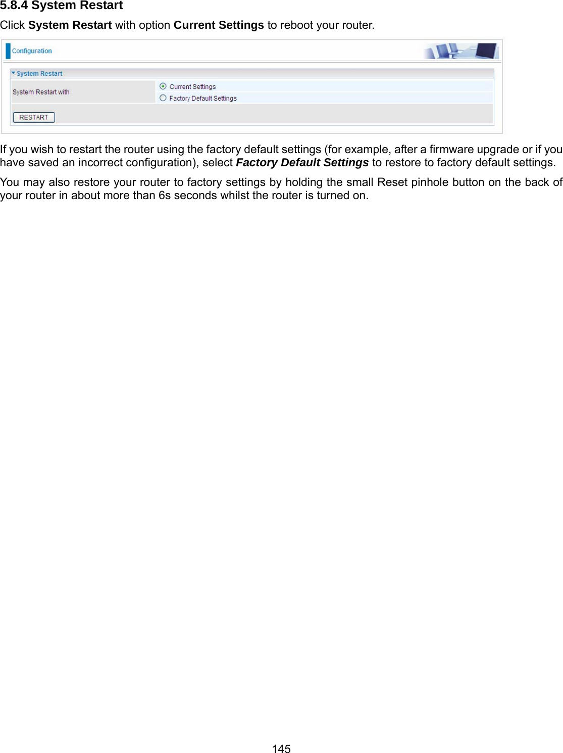 145 5.8.4 System Restart Click System Restart with option Current Settings to reboot your router.  If you wish to restart the router using the factory default settings (for example, after a firmware upgrade or if you have saved an incorrect configuration), select Factory Default Settings to restore to factory default settings. You may also restore your router to factory settings by holding the small Reset pinhole button on the back of your router in about more than 6s seconds whilst the router is turned on.                                       