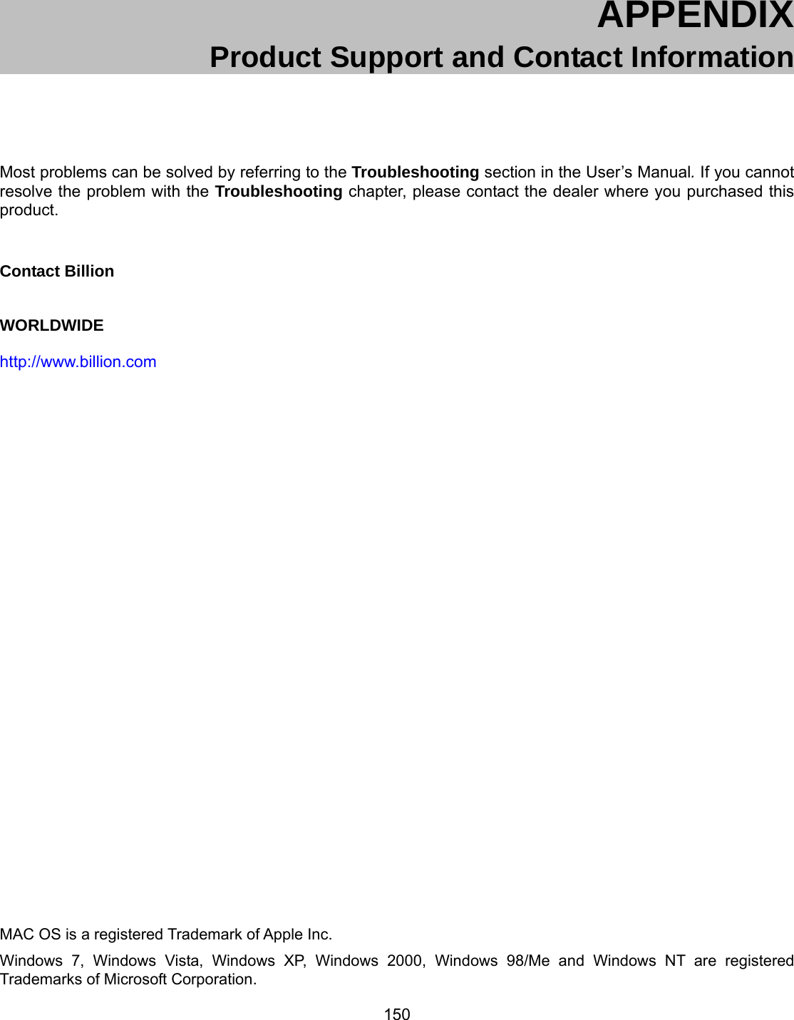 150  APPENDIX  Product Support and Contact Information  Most problems can be solved by referring to the Troubleshooting section in the User’s Manual. If you cannot resolve the problem with the Troubleshooting chapter, please contact the dealer where you purchased this product.  Contact Billion WORLDWIDE http://www.billion.com                              MAC OS is a registered Trademark of Apple Inc. Windows 7, Windows Vista, Windows XP, Windows 2000, Windows 98/Me and Windows NT are registered Trademarks of Microsoft Corporation. 
