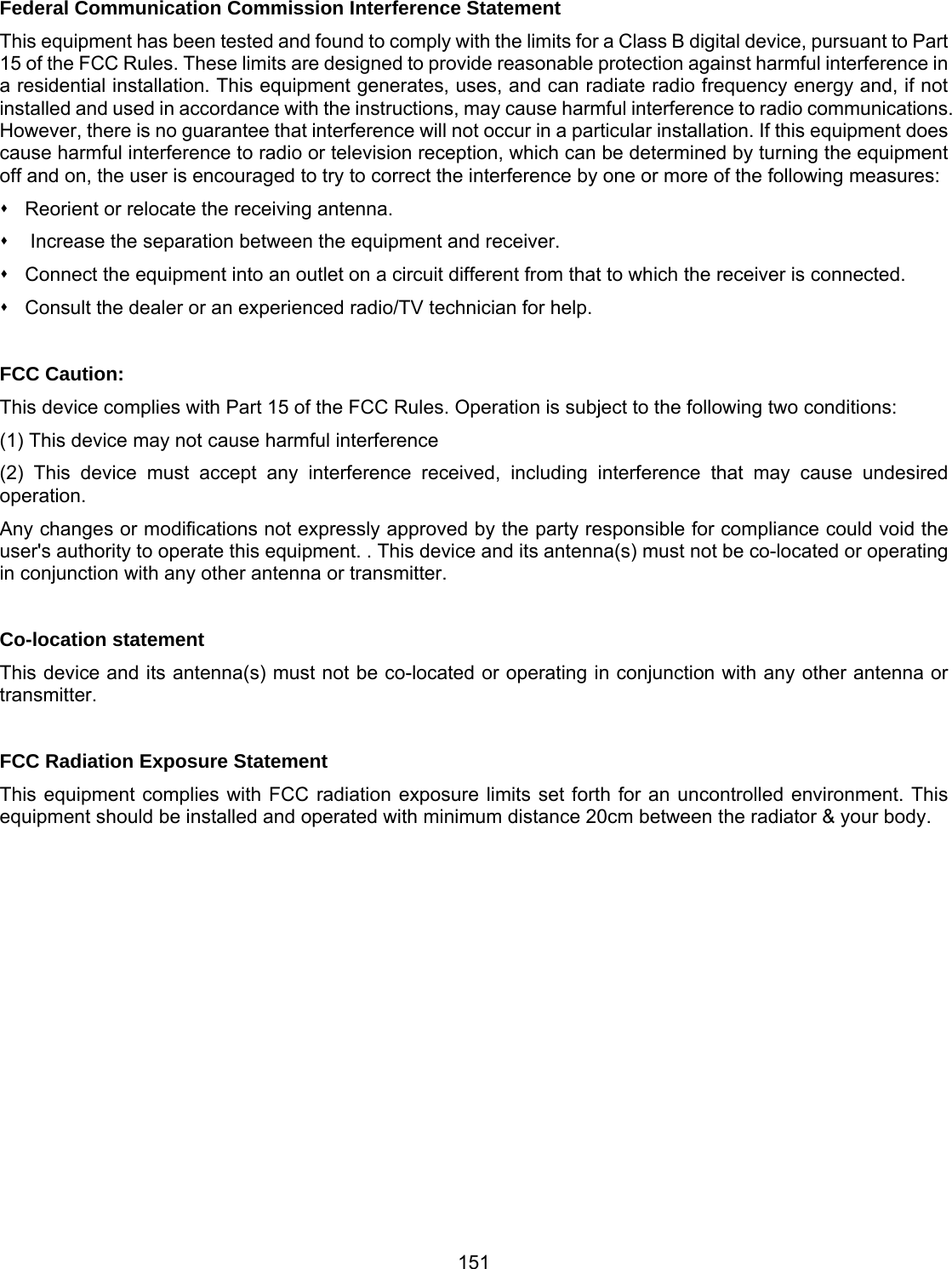 151 Federal Communication Commission Interference Statement This equipment has been tested and found to comply with the limits for a Class B digital device, pursuant to Part 15 of the FCC Rules. These limits are designed to provide reasonable protection against harmful interference in a residential installation. This equipment generates, uses, and can radiate radio frequency energy and, if not installed and used in accordance with the instructions, may cause harmful interference to radio communications. However, there is no guarantee that interference will not occur in a particular installation. If this equipment does cause harmful interference to radio or television reception, which can be determined by turning the equipment off and on, the user is encouraged to try to correct the interference by one or more of the following measures:   Reorient or relocate the receiving antenna.    Increase the separation between the equipment and receiver.   Connect the equipment into an outlet on a circuit different from that to which the receiver is connected.   Consult the dealer or an experienced radio/TV technician for help.  FCC Caution: This device complies with Part 15 of the FCC Rules. Operation is subject to the following two conditions: (1) This device may not cause harmful interference (2) This device must accept any interference received, including interference that may cause undesired operation. Any changes or modifications not expressly approved by the party responsible for compliance could void the user&apos;s authority to operate this equipment. . This device and its antenna(s) must not be co-located or operating in conjunction with any other antenna or transmitter.  Co-location statement This device and its antenna(s) must not be co-located or operating in conjunction with any other antenna or transmitter.  FCC Radiation Exposure Statement This equipment complies with FCC radiation exposure limits set forth for an uncontrolled environment. This equipment should be installed and operated with minimum distance 20cm between the radiator &amp; your body. 