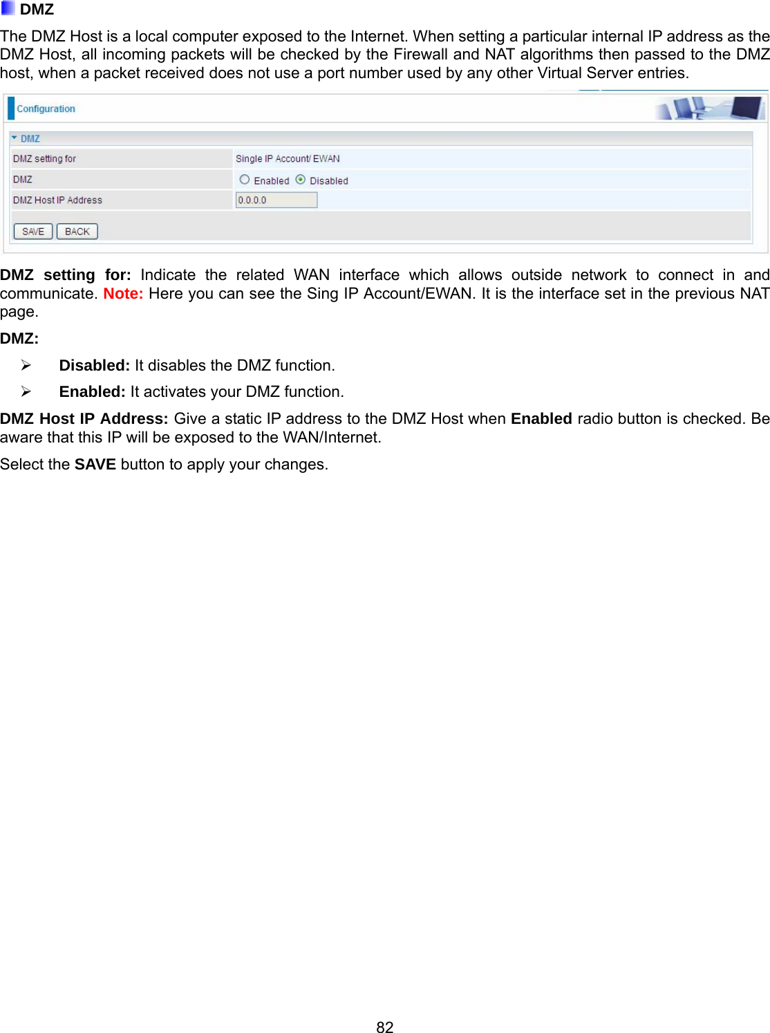 82  DMZ The DMZ Host is a local computer exposed to the Internet. When setting a particular internal IP address as the DMZ Host, all incoming packets will be checked by the Firewall and NAT algorithms then passed to the DMZ host, when a packet received does not use a port number used by any other Virtual Server entries.  DMZ setting for: Indicate the related WAN interface which allows outside network to connect in and communicate. Note: Here you can see the Sing IP Account/EWAN. It is the interface set in the previous NAT page.  DMZ:     Disabled: It disables the DMZ function.      Enabled: It activates your DMZ function.   DMZ Host IP Address: Give a static IP address to the DMZ Host when Enabled radio button is checked. Be aware that this IP will be exposed to the WAN/Internet. Select the SAVE button to apply your changes.                             