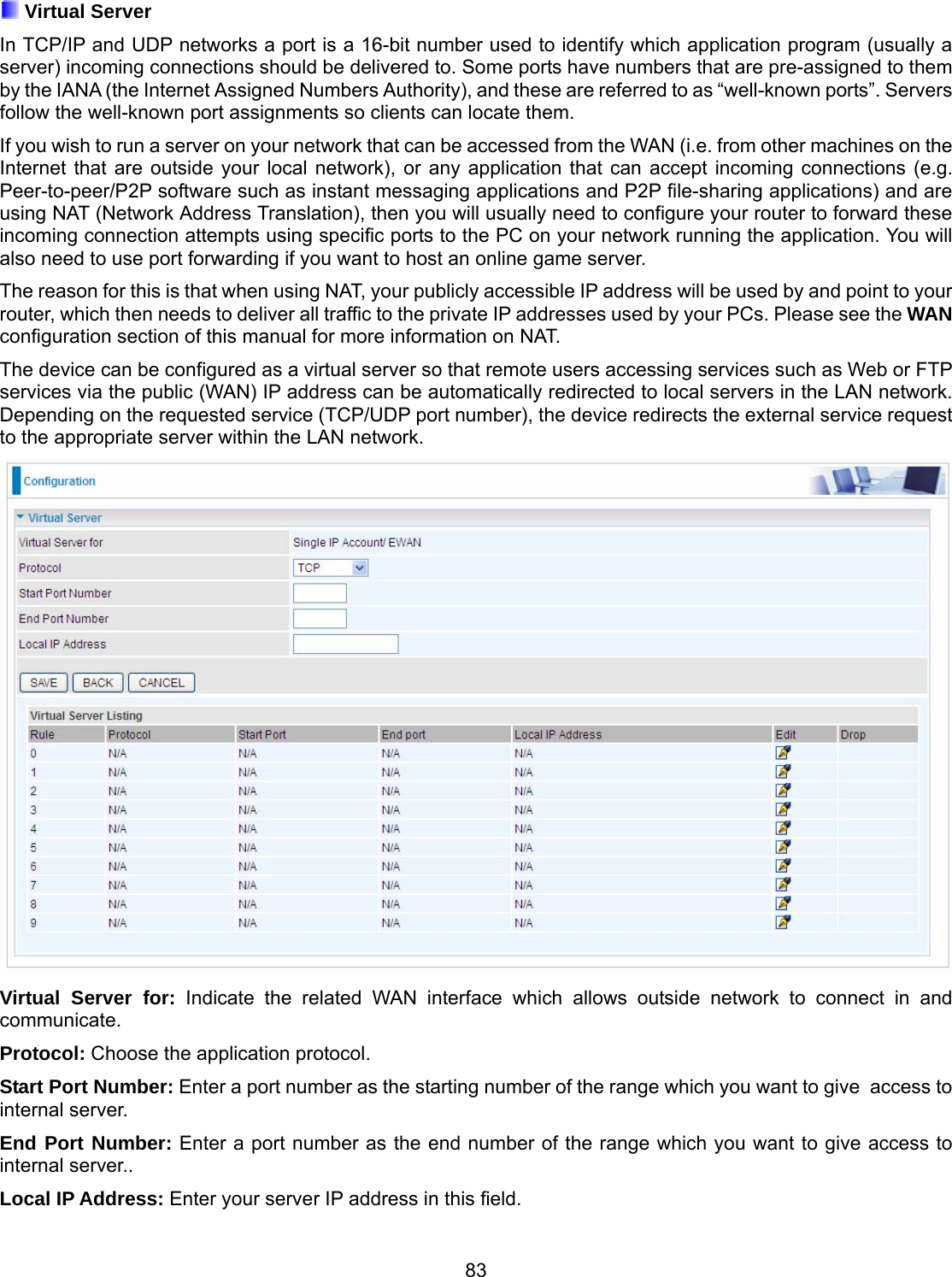 83  Virtual Server In TCP/IP and UDP networks a port is a 16-bit number used to identify which application program (usually a server) incoming connections should be delivered to. Some ports have numbers that are pre-assigned to them by the IANA (the Internet Assigned Numbers Authority), and these are referred to as “well-known ports”. Servers follow the well-known port assignments so clients can locate them. If you wish to run a server on your network that can be accessed from the WAN (i.e. from other machines on the Internet that are outside your local network), or any application that can accept incoming connections (e.g. Peer-to-peer/P2P software such as instant messaging applications and P2P file-sharing applications) and are using NAT (Network Address Translation), then you will usually need to configure your router to forward these incoming connection attempts using specific ports to the PC on your network running the application. You will also need to use port forwarding if you want to host an online game server. The reason for this is that when using NAT, your publicly accessible IP address will be used by and point to your router, which then needs to deliver all traffic to the private IP addresses used by your PCs. Please see the WAN configuration section of this manual for more information on NAT. The device can be configured as a virtual server so that remote users accessing services such as Web or FTP services via the public (WAN) IP address can be automatically redirected to local servers in the LAN network. Depending on the requested service (TCP/UDP port number), the device redirects the external service request to the appropriate server within the LAN network.  Virtual Server for: Indicate the related WAN interface which allows outside network to connect in and communicate. Protocol: Choose the application protocol. Start Port Number: Enter a port number as the starting number of the range which you want to give  access to internal server. End Port Number: Enter a port number as the end number of the range which you want to give access to internal server.. Local IP Address: Enter your server IP address in this field. 