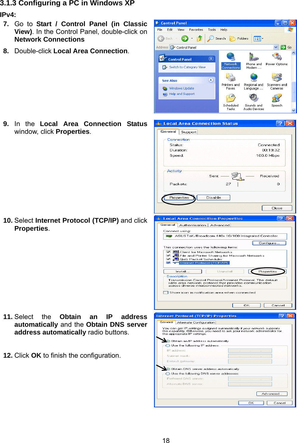 18 3.1.3 Configuring a PC in Windows XP    IPv4: 7.  Go to Start / Control Panel (in Classic View). In the Control Panel, double-click on Network Connections 8.  Double-click Local Area Connection.  9.  In the Local Area Connection Status window, click Properties. 10. Select Internet Protocol (TCP/IP) and click Properties.  11. Select the Obtain an IP address automatically and the Obtain DNS server address automatically radio buttons.  12. Click OK to finish the configuration.    