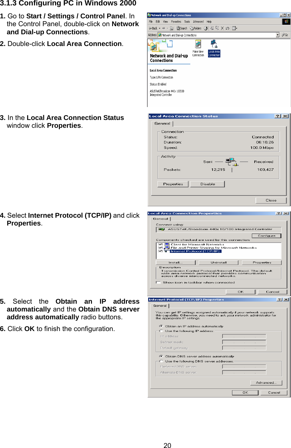 20 3.1.3 Configuring PC in Windows 2000 1. Go to Start / Settings / Control Panel. In the Control Panel, double-click on Network and Dial-up Connections. 2. Double-click Local Area Connection.  3. In the Local Area Connection Status window click Properties. 4. Select Internet Protocol (TCP/IP) and click Properties.  5.  Select the Obtain an IP address automatically and the Obtain DNS server address automatically radio buttons. 6. Click OK to finish the configuration.      