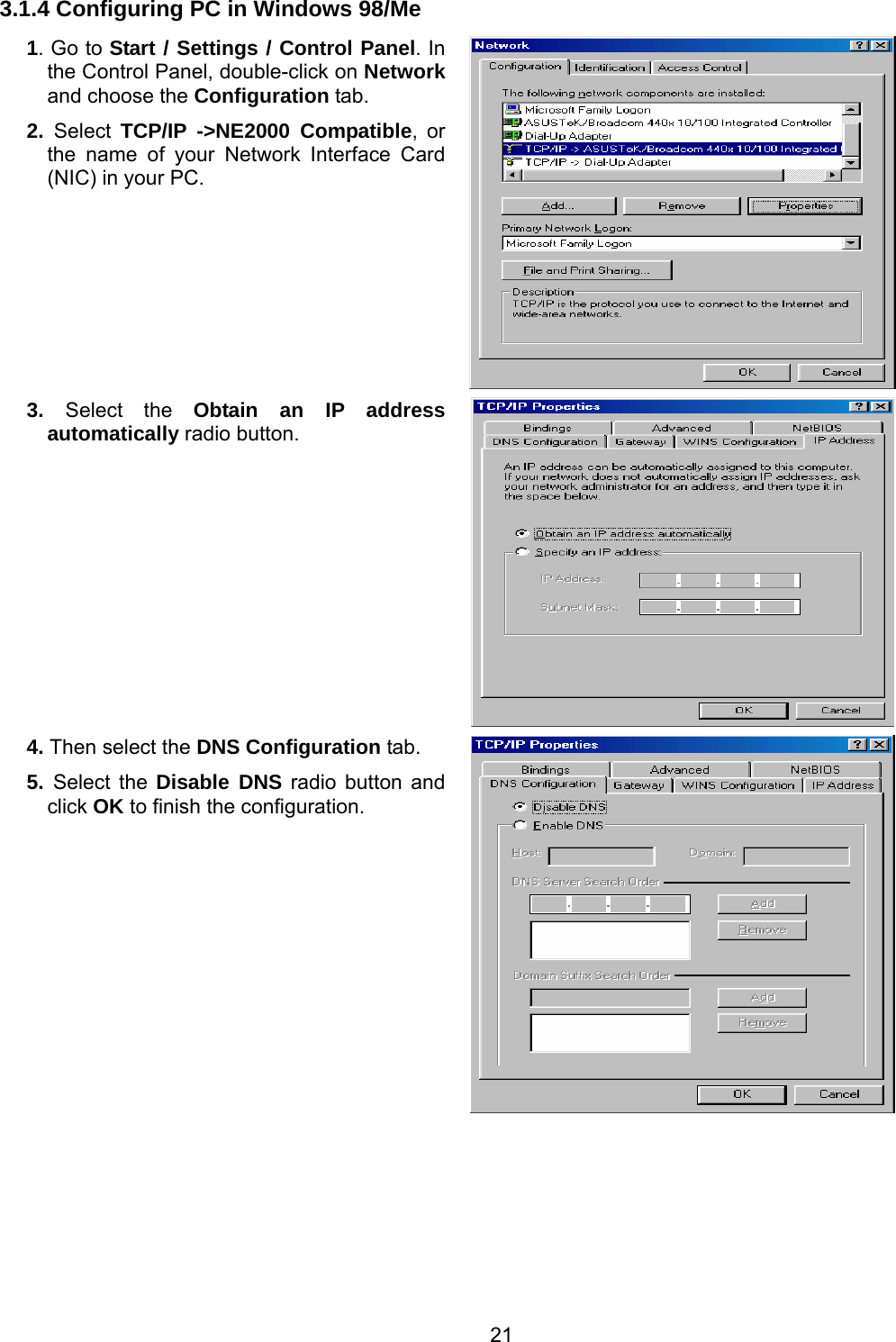 21 3.1.4 Configuring PC in Windows 98/Me 1. Go to Start / Settings / Control Panel. In the Control Panel, double-click on Network and choose the Configuration tab. 2.  Select  TCP/IP -&gt;NE2000 Compatible, or the name of your Network Interface Card (NIC) in your PC.   3.  Select the Obtain an IP address automatically radio button.  4. Then select the DNS Configuration tab. 5.  Select the Disable DNS radio button and click OK to finish the configuration.    