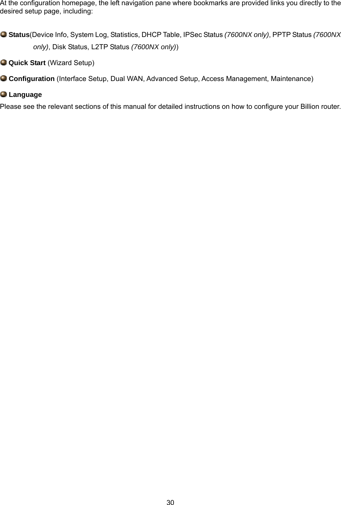 30 At the configuration homepage, the left navigation pane where bookmarks are provided links you directly to the desired setup page, including:   Status(Device Info, System Log, Statistics, DHCP Table, IPSec Status (7600NX only), PPTP Status (7600NX only), Disk Status, L2TP Status (7600NX only))  Quick Start (Wizard Setup)  Configuration (Interface Setup, Dual WAN, Advanced Setup, Access Management, Maintenance)  Language Please see the relevant sections of this manual for detailed instructions on how to configure your Billion router.                                                