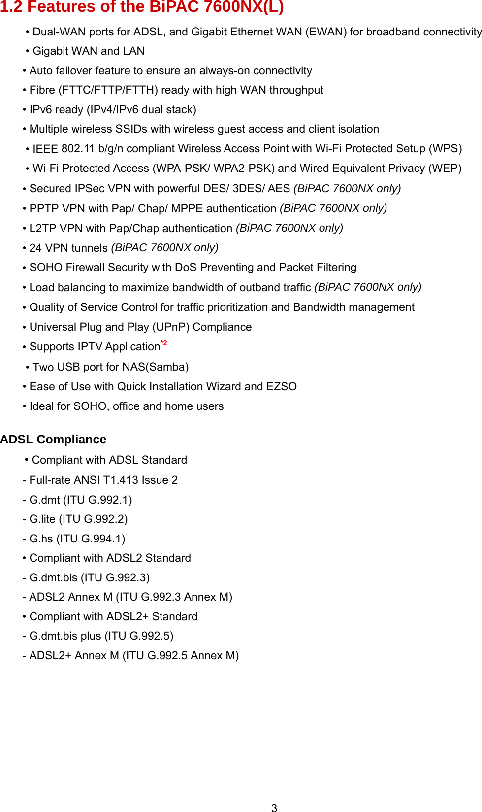  3 1.2 Features of the BiPAC 7600NX(L) • Dual-WAN ports for ADSL, and Gigabit Ethernet WAN (EWAN) for broadband connectivity • Gigabit WAN and LAN • Auto failover feature to ensure an always-on connectivity • Fibre (FTTC/FTTP/FTTH) ready with high WAN throughput • IPv6 ready (IPv4/IPv6 dual stack) • Multiple wireless SSIDs with wireless guest access and client isolation • IEEE 802.11 b/g/n compliant Wireless Access Point with Wi-Fi Protected Setup (WPS)  • Wi-Fi Protected Access (WPA-PSK/ WPA2-PSK) and Wired Equivalent Privacy (WEP)  • Secured IPSec VPN with powerful DES/ 3DES/ AES (BiPAC 7600NX only) • PPTP VPN with Pap/ Chap/ MPPE authentication (BiPAC 7600NX only) • L2TP VPN with Pap/Chap authentication (BiPAC 7600NX only) • 24 VPN tunnels (BiPAC 7600NX only) • SOHO Firewall Security with DoS Preventing and Packet Filtering • Load balancing to maximize bandwidth of outband traffic (BiPAC 7600NX only) • Quality of Service Control for traffic prioritization and Bandwidth management • Universal Plug and Play (UPnP) Compliance • Supports IPTV Application*2 • Two USB port for NAS(Samba) • Ease of Use with Quick Installation Wizard and EZSO • Ideal for SOHO, office and home users  ADSL Compliance • Compliant with ADSL Standard - Full-rate ANSI T1.413 Issue 2 - G.dmt (ITU G.992.1) - G.lite (ITU G.992.2) - G.hs (ITU G.994.1) • Compliant with ADSL2 Standard - G.dmt.bis (ITU G.992.3) - ADSL2 Annex M (ITU G.992.3 Annex M)  • Compliant with ADSL2+ Standard - G.dmt.bis plus (ITU G.992.5) - ADSL2+ Annex M (ITU G.992.5 Annex M)       