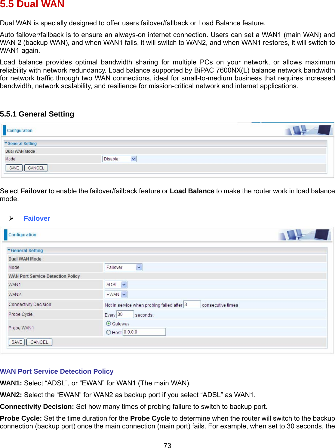 73 5.5 Dual WAN Dual WAN is specially designed to offer users failover/fallback or Load Balance feature.  Auto failover/failback is to ensure an always-on internet connection. Users can set a WAN1 (main WAN) and WAN 2 (backup WAN), and when WAN1 fails, it will switch to WAN2, and when WAN1 restores, it will switch to WAN1 again.  Load balance provides optimal bandwidth sharing for multiple PCs on your network, or allows maximum reliability with network redundancy. Load balance supported by BiPAC 7600NX(L) balance network bandwidth for network traffic through two WAN connections, ideal for small-to-medium business that requires increased bandwidth, network scalability, and resilience for mission-critical network and internet applications.   5.5.1 General Setting   Select Failover to enable the failover/failback feature or Load Balance to make the router work in load balance mode.    Failover   WAN Port Service Detection Policy WAN1: Select “ADSL”, or “EWAN” for WAN1 (The main WAN). WAN2: Select the “EWAN” for WAN2 as backup port if you select “ADSL” as WAN1. Connectivity Decision: Set how many times of probing failure to switch to backup port. Probe Cycle: Set the time duration for the Probe Cycle to determine when the router will switch to the backup connection (backup port) once the main connection (main port) fails. For example, when set to 30 seconds, the 