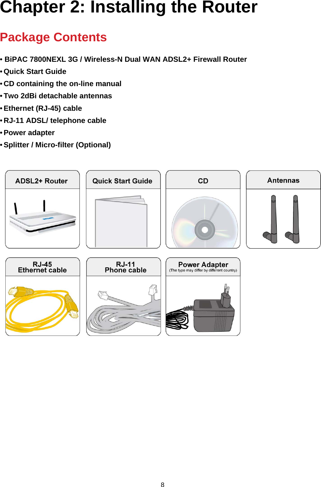  8 Chapter 2: Installing the Router   Package Contents  • BiPAC 7800NEXL 3G / Wireless-N Dual WAN ADSL2+ Firewall Router • Quick Start Guide • CD containing the on-line manual • Two 2dBi detachable antennas  • Ethernet (RJ-45) cable • RJ-11 ADSL/ telephone cable • Power adapter • Splitter / Micro-filter (Optional)                     