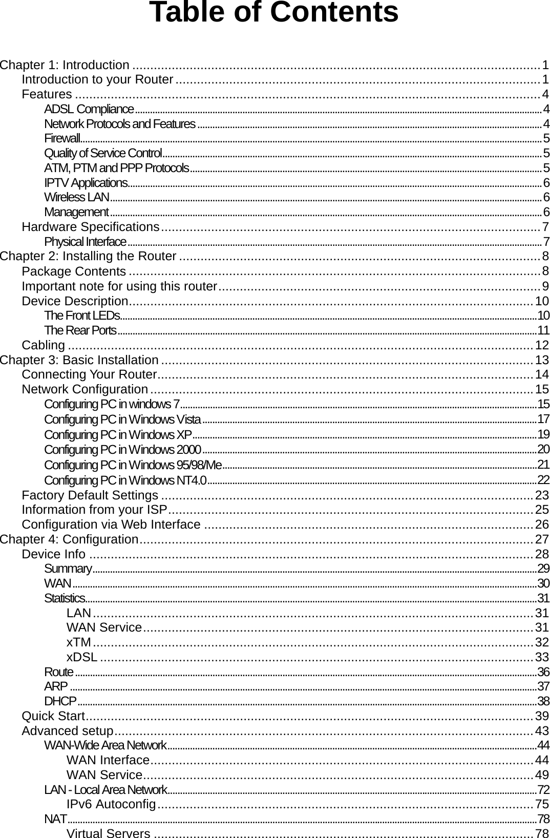 Table of Contents   Chapter 1: Introduction ..................................................................................................................1 Introduction to your Router......................................................................................................1 Features ..................................................................................................................................4 ADSL Compliance...................................................................................................................................................................4 Network Protocols and Features ..........................................................................................................................................4 Firewall.........................................................................................................................................................................................5 Quality of Service Control........................................................................................................................................................5 ATM, PTM and PPP Protocols.............................................................................................................................................5 IPTV Applications......................................................................................................................................................................6 Wireless LAN.............................................................................................................................................................................6 Management.............................................................................................................................................................................6 Hardware Specifications..........................................................................................................7 Physical Interface......................................................................................................................................................................7 Chapter 2: Installing the Router .....................................................................................................8 Package Contents ...................................................................................................................8 Important note for using this router..........................................................................................9 Device Description.................................................................................................................10 The Front LEDs.......................................................................................................................................................................10 The Rear Ports........................................................................................................................................................................11 Cabling ..................................................................................................................................12 Chapter 3: Basic Installation ........................................................................................................13 Connecting Your Router.........................................................................................................14 Network Configuration...........................................................................................................15 Configuring PC in windows 7...............................................................................................................................................15 Configuring PC in Windows Vista......................................................................................................................................17 Configuring PC in Windows XP..........................................................................................................................................19 Configuring PC in Windows 2000......................................................................................................................................20 Configuring PC in Windows 95/98/Me..............................................................................................................................21 Configuring PC in Windows NT4.0....................................................................................................................................22 Factory Default Settings ........................................................................................................23 Information from your ISP......................................................................................................25 Configuration via Web Interface ............................................................................................26 Chapter 4: Configuration..............................................................................................................27 Device Info ............................................................................................................................28 Summary..................................................................................................................................................................................29 WAN..........................................................................................................................................................................................30 Statistics.....................................................................................................................................................................................31 LAN...........................................................................................................................31 WAN Service.............................................................................................................31 xTM...........................................................................................................................32 xDSL .........................................................................................................................33 Route.........................................................................................................................................................................................36 ARP ...........................................................................................................................................................................................37 DHCP........................................................................................................................................................................................38 Quick Start.............................................................................................................................39 Advanced setup.....................................................................................................................43 WAN-Wide Area Network....................................................................................................................................................44 WAN Interface...........................................................................................................44 WAN Service.............................................................................................................49 LAN - Local Area Network....................................................................................................................................................72 IPv6 Autoconfig.........................................................................................................75 NAT............................................................................................................................................................................................78 Virtual Servers ..........................................................................................................78 