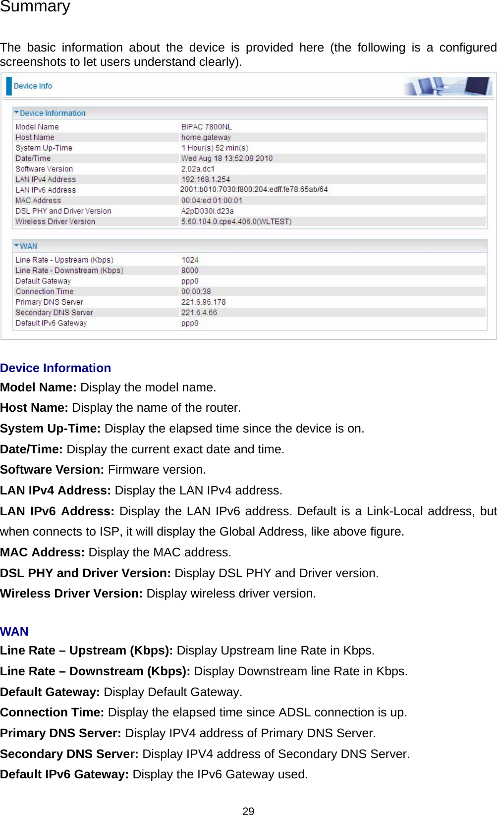  29 Summary  The basic information about the device is provided here (the following is a configured screenshots to let users understand clearly).    Device Information Model Name: Display the model name. Host Name: Display the name of the router. System Up-Time: Display the elapsed time since the device is on. Date/Time: Display the current exact date and time. Software Version: Firmware version.  LAN IPv4 Address: Display the LAN IPv4 address. LAN IPv6 Address: Display the LAN IPv6 address. Default is a Link-Local address, but when connects to ISP, it will display the Global Address, like above figure. MAC Address: Display the MAC address. DSL PHY and Driver Version: Display DSL PHY and Driver version. Wireless Driver Version: Display wireless driver version.    WAN Line Rate – Upstream (Kbps): Display Upstream line Rate in Kbps. Line Rate – Downstream (Kbps): Display Downstream line Rate in Kbps. Default Gateway: Display Default Gateway.  Connection Time: Display the elapsed time since ADSL connection is up. Primary DNS Server: Display IPV4 address of Primary DNS Server. Secondary DNS Server: Display IPV4 address of Secondary DNS Server. Default IPv6 Gateway: Display the IPv6 Gateway used. 