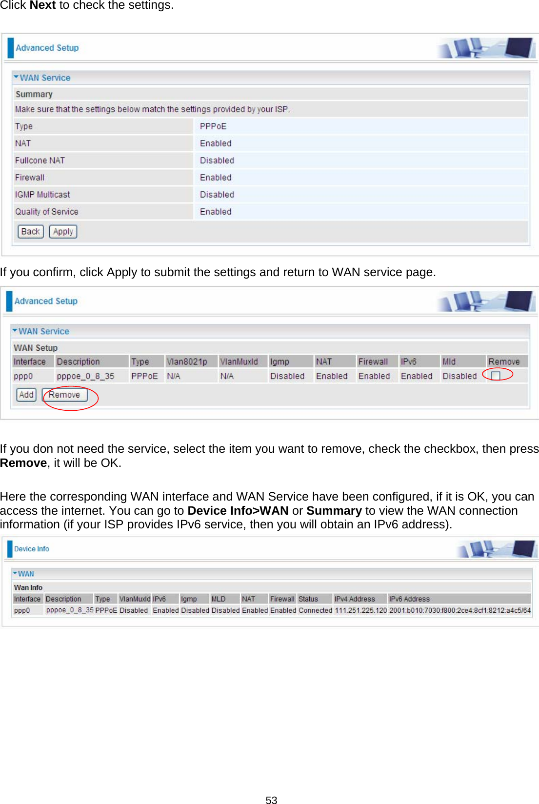  53 Click Next to check the settings.    If you confirm, click Apply to submit the settings and return to WAN service page.   If you don not need the service, select the item you want to remove, check the checkbox, then press Remove, it will be OK.  Here the corresponding WAN interface and WAN Service have been configured, if it is OK, you can access the internet. You can go to Device Info&gt;WAN or Summary to view the WAN connection information (if your ISP provides IPv6 service, then you will obtain an IPv6 address).           
