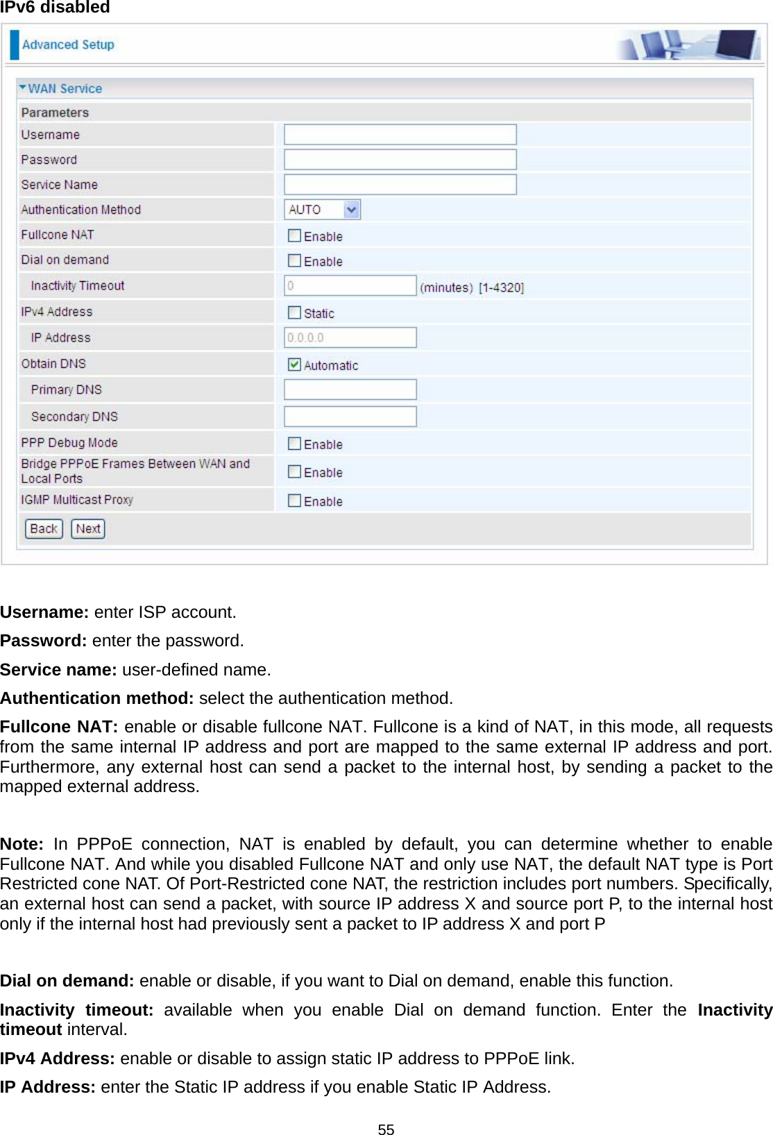  55 IPv6 disabled    Username: enter ISP account. Password: enter the password. Service name: user-defined name. Authentication method: select the authentication method. Fullcone NAT: enable or disable fullcone NAT. Fullcone is a kind of NAT, in this mode, all requests from the same internal IP address and port are mapped to the same external IP address and port. Furthermore, any external host can send a packet to the internal host, by sending a packet to the mapped external address.   Note:  In PPPoE connection, NAT is enabled by default, you can determine whether to enable Fullcone NAT. And while you disabled Fullcone NAT and only use NAT, the default NAT type is Port Restricted cone NAT. Of Port-Restricted cone NAT, the restriction includes port numbers. Specifically, an external host can send a packet, with source IP address X and source port P, to the internal host only if the internal host had previously sent a packet to IP address X and port P  Dial on demand: enable or disable, if you want to Dial on demand, enable this function. Inactivity timeout: available when you enable Dial on demand function. Enter the Inactivity timeout interval.  IPv4 Address: enable or disable to assign static IP address to PPPoE link. IP Address: enter the Static IP address if you enable Static IP Address. 