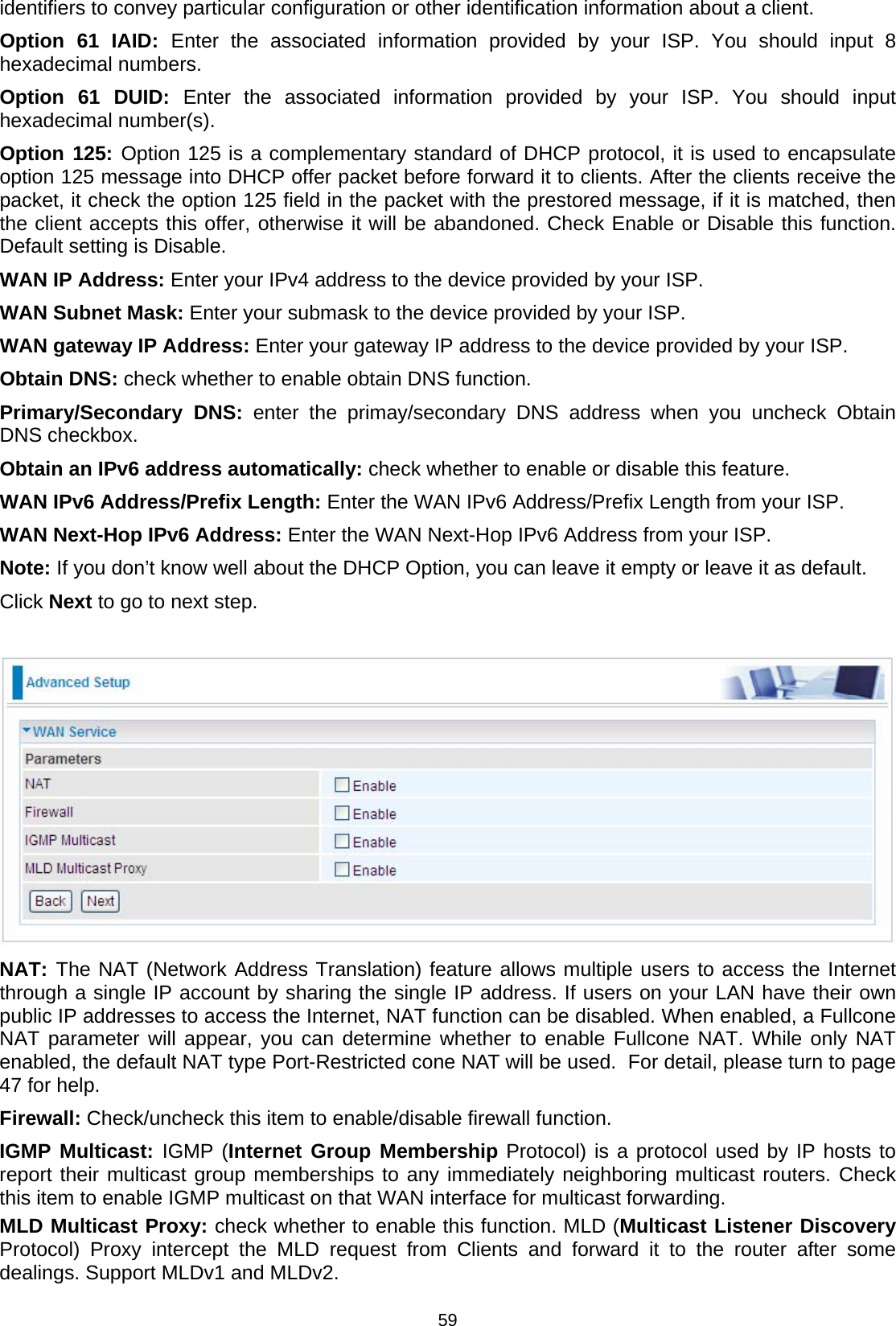  59 identifiers to convey particular configuration or other identification information about a client.  Option 61 IAID: Enter the associated information provided by your ISP. You should input 8 hexadecimal numbers.  Option 61 DUID: Enter the associated information provided by your ISP. You should input hexadecimal number(s). Option 125: Option 125 is a complementary standard of DHCP protocol, it is used to encapsulate option 125 message into DHCP offer packet before forward it to clients. After the clients receive the packet, it check the option 125 field in the packet with the prestored message, if it is matched, then the client accepts this offer, otherwise it will be abandoned. Check Enable or Disable this function. Default setting is Disable.  WAN IP Address: Enter your IPv4 address to the device provided by your ISP.  WAN Subnet Mask: Enter your submask to the device provided by your ISP. WAN gateway IP Address: Enter your gateway IP address to the device provided by your ISP.  Obtain DNS: check whether to enable obtain DNS function. Primary/Secondary DNS: enter the primay/secondary DNS address when you uncheck Obtain DNS checkbox.  Obtain an IPv6 address automatically: check whether to enable or disable this feature. WAN IPv6 Address/Prefix Length: Enter the WAN IPv6 Address/Prefix Length from your ISP. WAN Next-Hop IPv6 Address: Enter the WAN Next-Hop IPv6 Address from your ISP. Note: If you don’t know well about the DHCP Option, you can leave it empty or leave it as default. Click Next to go to next step.   NAT: The NAT (Network Address Translation) feature allows multiple users to access the Internet through a single IP account by sharing the single IP address. If users on your LAN have their own public IP addresses to access the Internet, NAT function can be disabled. When enabled, a Fullcone NAT parameter will appear, you can determine whether to enable Fullcone NAT. While only NAT enabled, the default NAT type Port-Restricted cone NAT will be used.  For detail, please turn to page 47 for help. Firewall: Check/uncheck this item to enable/disable firewall function. IGMP Multicast: IGMP (Internet Group Membership Protocol) is a protocol used by IP hosts to report their multicast group memberships to any immediately neighboring multicast routers. Check this item to enable IGMP multicast on that WAN interface for multicast forwarding. MLD Multicast Proxy: check whether to enable this function. MLD (Multicast Listener Discovery Protocol) Proxy intercept the MLD request from Clients and forward it to the router after some dealings. Support MLDv1 and MLDv2. 