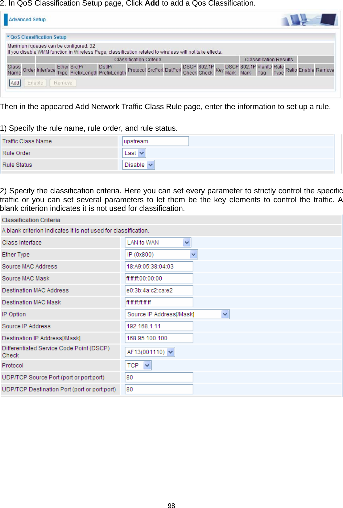  98 2. In QoS Classification Setup page, Click Add to add a Qos Classification.  Then in the appeared Add Network Traffic Class Rule page, enter the information to set up a rule.   1) Specify the rule name, rule order, and rule status.    2) Specify the classification criteria. Here you can set every parameter to strictly control the specific traffic or you can set several parameters to let them be the key elements to control the traffic. A blank criterion indicates it is not used for classification.           