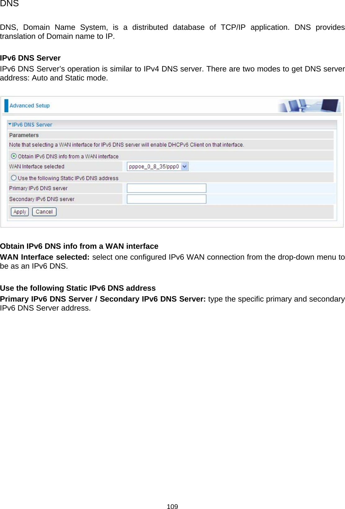 109 DNS  DNS, Domain Name System, is a distributed database of TCP/IP application. DNS provides translation of Domain name to IP.   IPv6 DNS Server IPv6 DNS Server’s operation is similar to IPv4 DNS server. There are two modes to get DNS server address: Auto and Static mode.    Obtain IPv6 DNS info from a WAN interface WAN Interface selected: select one configured IPv6 WAN connection from the drop-down menu to be as an IPv6 DNS.   Use the following Static IPv6 DNS address Primary IPv6 DNS Server / Secondary IPv6 DNS Server: type the specific primary and secondary IPv6 DNS Server address.  