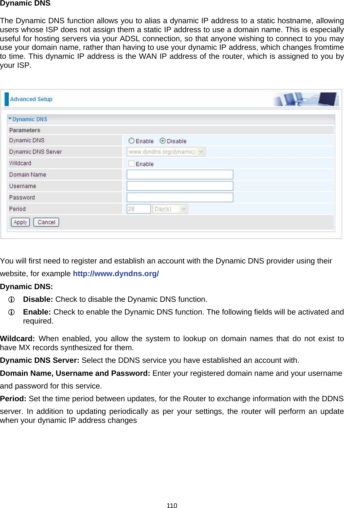 110 Dynamic DNS  The Dynamic DNS function allows you to alias a dynamic IP address to a static hostname, allowing users whose ISP does not assign them a static IP address to use a domain name. This is especially useful for hosting servers via your ADSL connection, so that anyone wishing to connect to you may use your domain name, rather than having to use your dynamic IP address, which changes fromtime to time. This dynamic IP address is the WAN IP address of the router, which is assigned to you by your ISP.    You will first need to register and establish an account with the Dynamic DNS provider using their website, for example http://www.dyndns.org/ Dynamic DNS: L Disable: Check to disable the Dynamic DNS function. L Enable: Check to enable the Dynamic DNS function. The following fields will be activated and required.  Wildcard:  When enabled, you allow the system to lookup on domain names that do not exist to have MX records synthesized for them. Dynamic DNS Server: Select the DDNS service you have established an account with. Domain Name, Username and Password: Enter your registered domain name and your username and password for this service. Period: Set the time period between updates, for the Router to exchange information with the DDNS server. In addition to updating periodically as per your settings, the router will perform an update when your dynamic IP address changes 