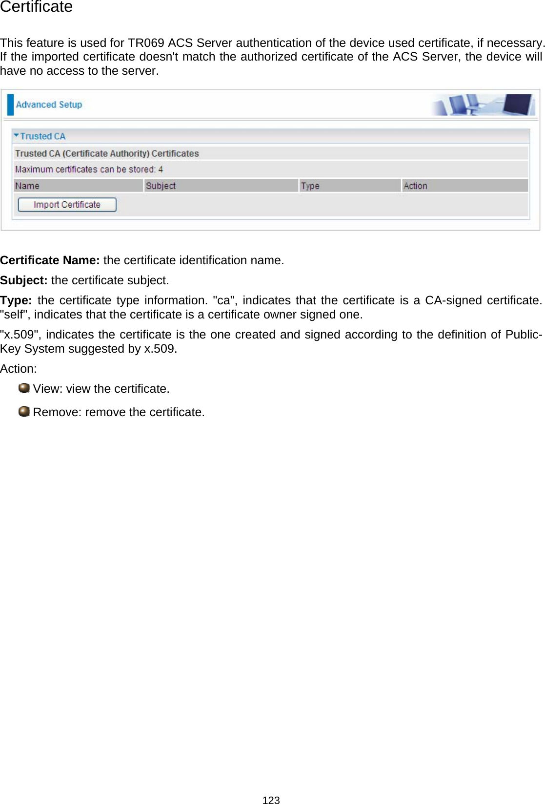  123 Certificate  This feature is used for TR069 ACS Server authentication of the device used certificate, if necessary. If the imported certificate doesn&apos;t match the authorized certificate of the ACS Server, the device will have no access to the server.   Certificate Name: the certificate identification name. Subject: the certificate subject. Type: the certificate type information. &quot;ca&quot;, indicates that the certificate is a CA-signed certificate. &quot;self&quot;, indicates that the certificate is a certificate owner signed one. &quot;x.509&quot;, indicates the certificate is the one created and signed according to the definition of Public-Key System suggested by x.509. Action:  View: view the certificate.  Remove: remove the certificate.            