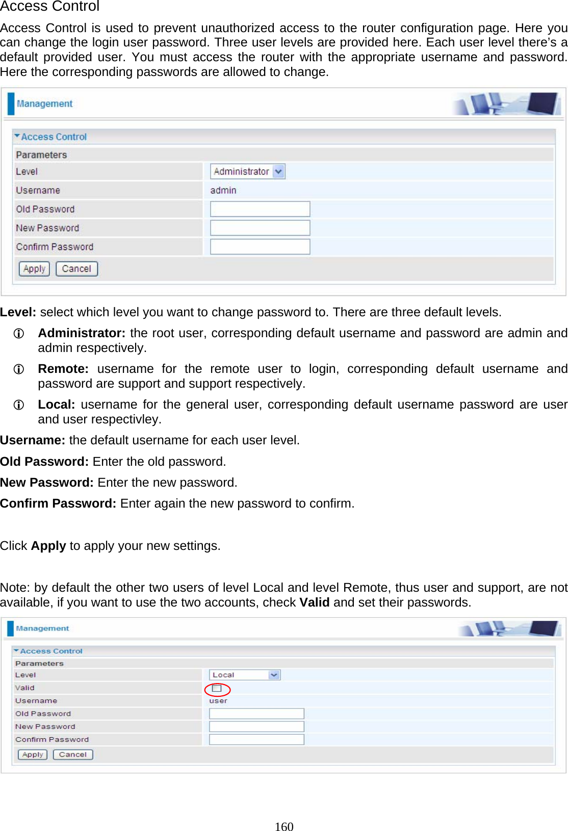 160 Access Control Access Control is used to prevent unauthorized access to the router configuration page. Here you can change the login user password. Three user levels are provided here. Each user level there’s a default provided user. You must access the router with the appropriate username and password. Here the corresponding passwords are allowed to change.   Level: select which level you want to change password to. There are three default levels. L Administrator: the root user, corresponding default username and password are admin and admin respectively. L Remote:  username for the remote user to login, corresponding default username and password are support and support respectively. L Local: username for the general user, corresponding default username password are user and user respectivley. Username: the default username for each user level. Old Password: Enter the old password. New Password: Enter the new password. Confirm Password: Enter again the new password to confirm.   Click Apply to apply your new settings.  Note: by default the other two users of level Local and level Remote, thus user and support, are not available, if you want to use the two accounts, check Valid and set their passwords.    