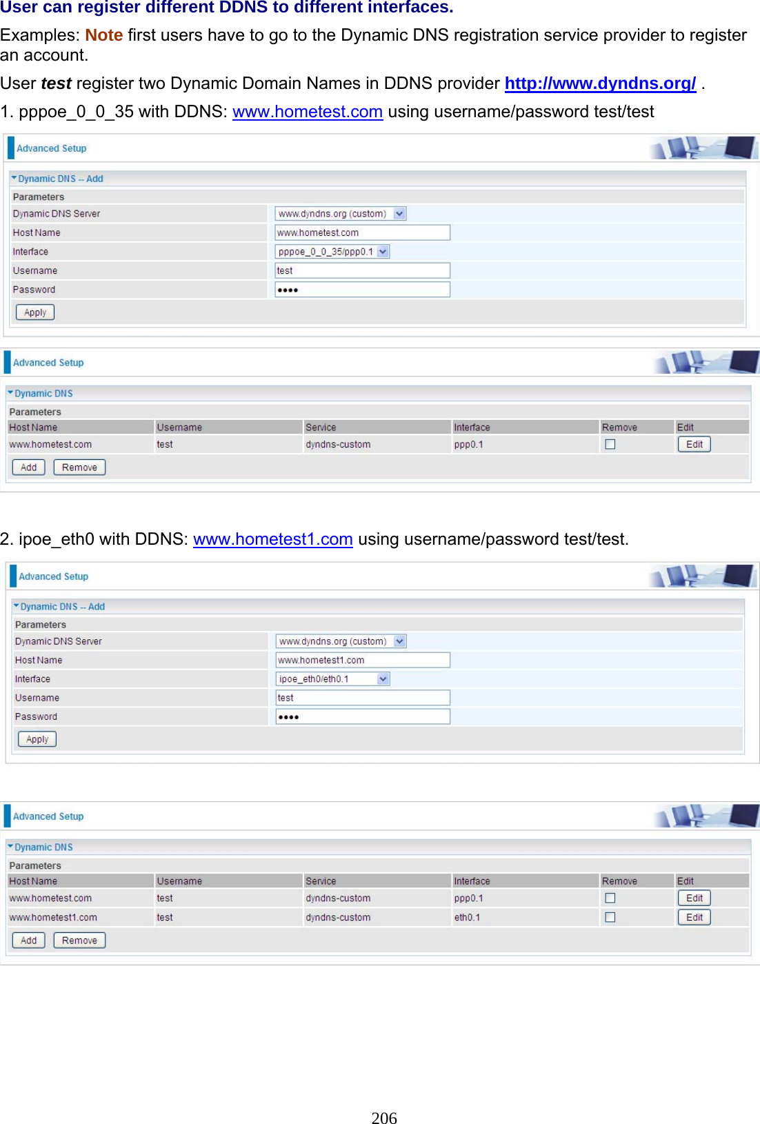 206 User can register different DDNS to different interfaces. Examples: Note first users have to go to the Dynamic DNS registration service provider to register an account. User test register two Dynamic Domain Names in DDNS provider http://www.dyndns.org/ . 1. pppoe_0_0_35 with DDNS: www.hometest.com using username/password test/test    2. ipoe_eth0 with DDNS: www.hometest1.com using username/password test/test.     