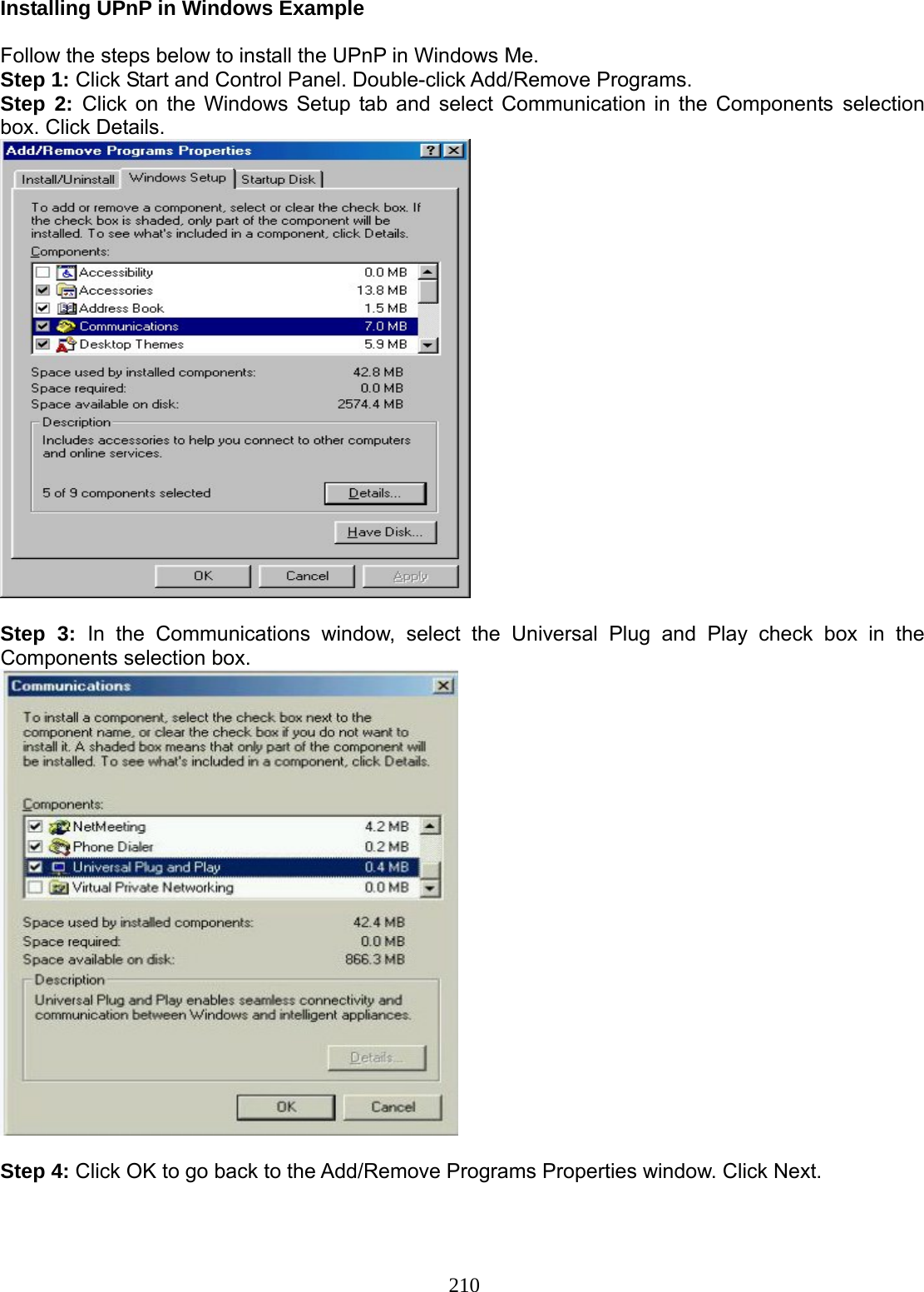 210 Installing UPnP in Windows Example  Follow the steps below to install the UPnP in Windows Me. Step 1: Click Start and Control Panel. Double-click Add/Remove Programs. Step 2: Click on the Windows Setup tab and select Communication in the Components selection box. Click Details.   Step 3: In the Communications window, select the Universal Plug and Play check box in the Components selection box.    Step 4: Click OK to go back to the Add/Remove Programs Properties window. Click Next. 